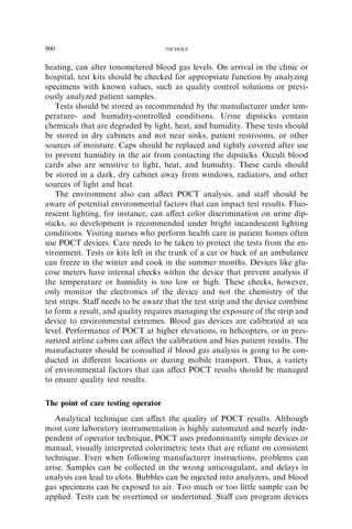 900                                  NICHOLS



heating, can alter tonometered blood gas levels. On arrival in the clinic or
hospital, test kits should be checked for appropriate function by analyzing
specimens with known values, such as quality control solutions or previ-
ously analyzed patient samples.
   Tests should be stored as recommended by the manufacturer under tem-
perature- and humidity-controlled conditions. Urine dipsticks contain
chemicals that are degraded by light, heat, and humidity. These tests should
be stored in dry cabinets and not near sinks, patient restrooms, or other
sources of moisture. Caps should be replaced and tightly covered after use
to prevent humidity in the air from contacting the dipsticks. Occult blood
cards also are sensitive to light, heat, and humidity. These cards should
be stored in a dark, dry cabinet away from windows, radiators, and other
sources of light and heat.
   The environment also can aﬀect POCT analysis, and staﬀ should be
aware of potential environmental factors that can impact test results. Fluo-
rescent lighting, for instance, can aﬀect color discrimination on urine dip-
sticks, so development is recommended under bright incandescent lighting
conditions. Visiting nurses who perform health care in patient homes often
use POCT devices. Care needs to be taken to protect the tests from the en-
vironment. Tests or kits left in the trunk of a car or back of an ambulance
can freeze in the winter and cook in the summer months. Devices like glu-
cose meters have internal checks within the device that prevent analysis if
the temperature or humidity is too low or high. These checks, however,
only monitor the electronics of the device and not the chemistry of the
test strips. Staﬀ needs to be aware that the test strip and the device combine
to form a result, and quality requires managing the exposure of the strip and
device to environmental extremes. Blood gas devices are calibrated at sea
level. Performance of POCT at higher elevations, in helicopters, or in pres-
surized airline cabins can aﬀect the calibration and bias patient results. The
manufacturer should be consulted if blood gas analysis is going to be con-
ducted in diﬀerent locations or during mobile transport. Thus, a variety
of environmental factors that can aﬀect POCT results should be managed
to ensure quality test results.

The point of care testing operator
   Analytical technique can aﬀect the quality of POCT results. Although
most core laboratory instrumentation is highly automated and nearly inde-
pendent of operator technique, POCT uses predominantly simple devices or
manual, visually interpreted colorimetric tests that are reliant on consistent
technique. Even when following manufacturer instructions, problems can
arise. Samples can be collected in the wrong anticoagulant, and delays in
analysis can lead to clots. Bubbles can be injected into analyzers, and blood
gas specimens can be exposed to air. Too much or too little sample can be
applied. Tests can be overtimed or undertimed. Staﬀ can program devices
 