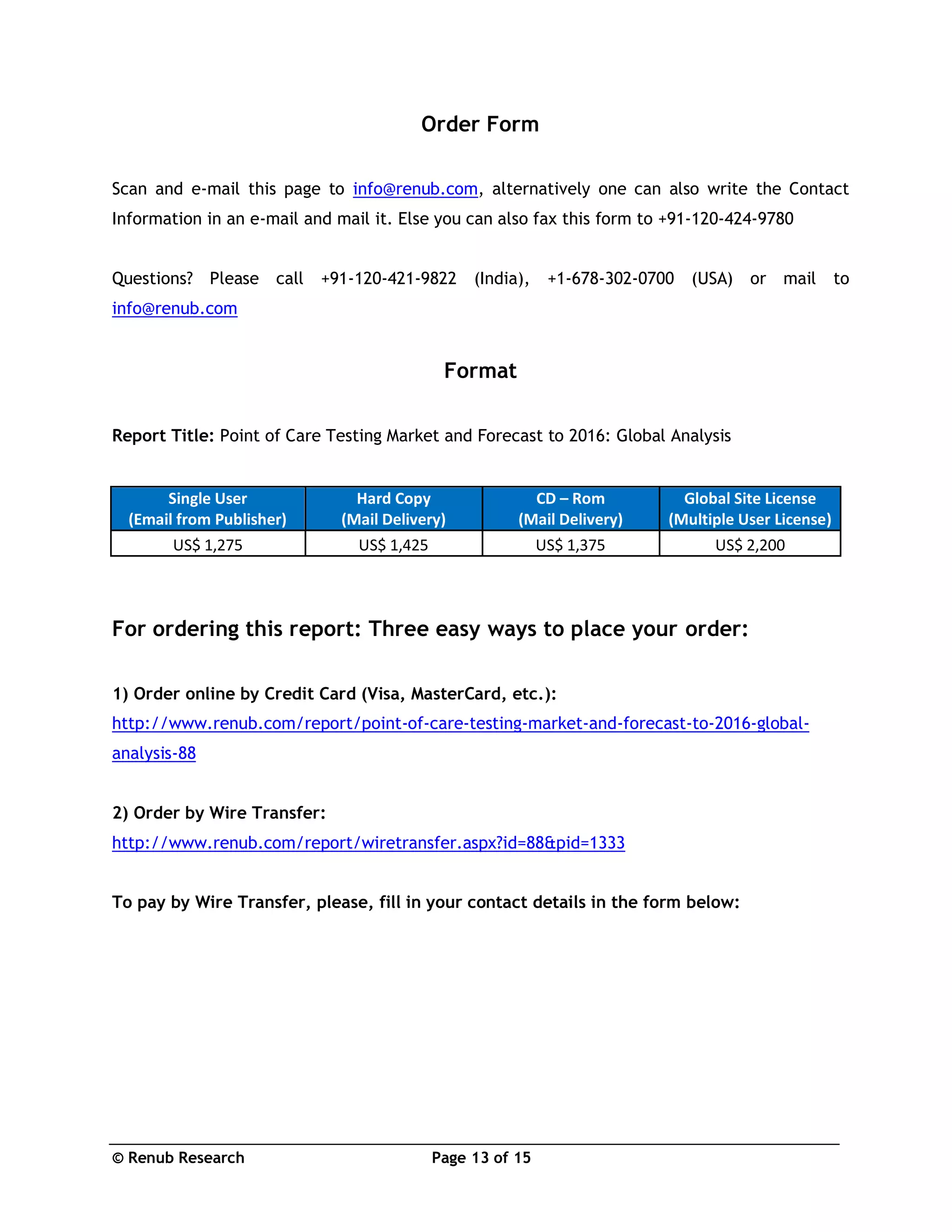 © Renub Research Page 13 of 15
Order Form
Scan and e-mail this page to info@renub.com, alternatively one can also write the Contact
Information in an e-mail and mail it. Else you can also fax this form to +91-120-424-9780
Questions? Please call +91-120-421-9822 (India), +1-678-302-0700 (USA) or mail to
info@renub.com
Format
Report Title: Point of Care Testing Market and Forecast to 2016: Global Analysis
Single User
(Email from Publisher)
Hard Copy
(Mail Delivery)
CD – Rom
(Mail Delivery)
Global Site License
(Multiple User License)
US$ 1,275 US$ 1,425 US$ 1,375 US$ 2,200
For ordering this report: Three easy ways to place your order:
1) Order online by Credit Card (Visa, MasterCard, etc.):
http://www.renub.com/report/point-of-care-testing-market-and-forecast-to-2016-global-
analysis-88
2) Order by Wire Transfer:
http://www.renub.com/report/wiretransfer.aspx?id=88&pid=1333
To pay by Wire Transfer, please, fill in your contact details in the form below:
 