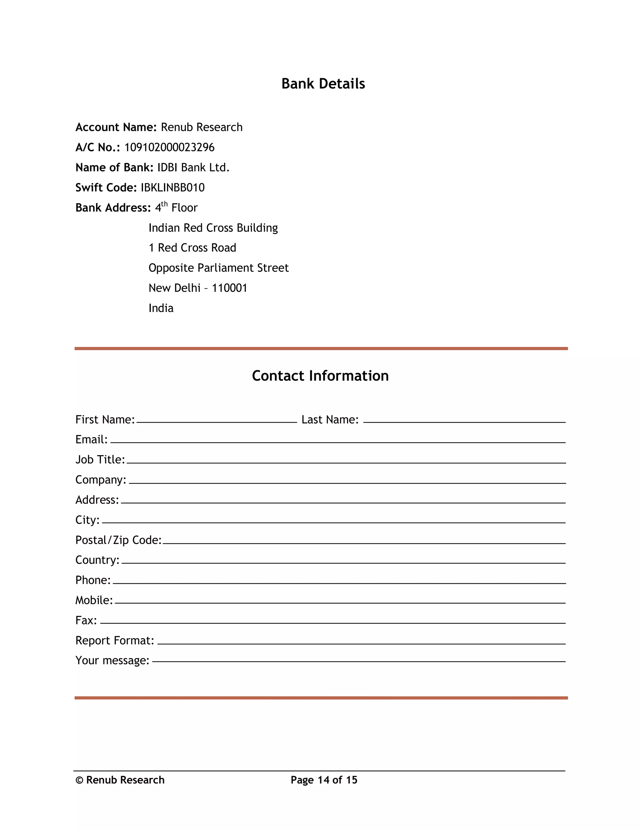 © Renub Research Page 14 of 15
Bank Details
Account Name: Renub Research
A/C No.: 109102000023296
Name of Bank: IDBI Bank Ltd.
Swift Code: IBKLINBB010
Bank Address: 4th
Floor
Indian Red Cross Building
1 Red Cross Road
Opposite Parliament Street
New Delhi – 110001
India
Contact Information
First Name: Last Name:
Email:
Job Title:
Company:
Address:
City:
Postal/Zip Code:
Country:
Phone:
Mobile:
Fax:
Report Format:
Your message:
 