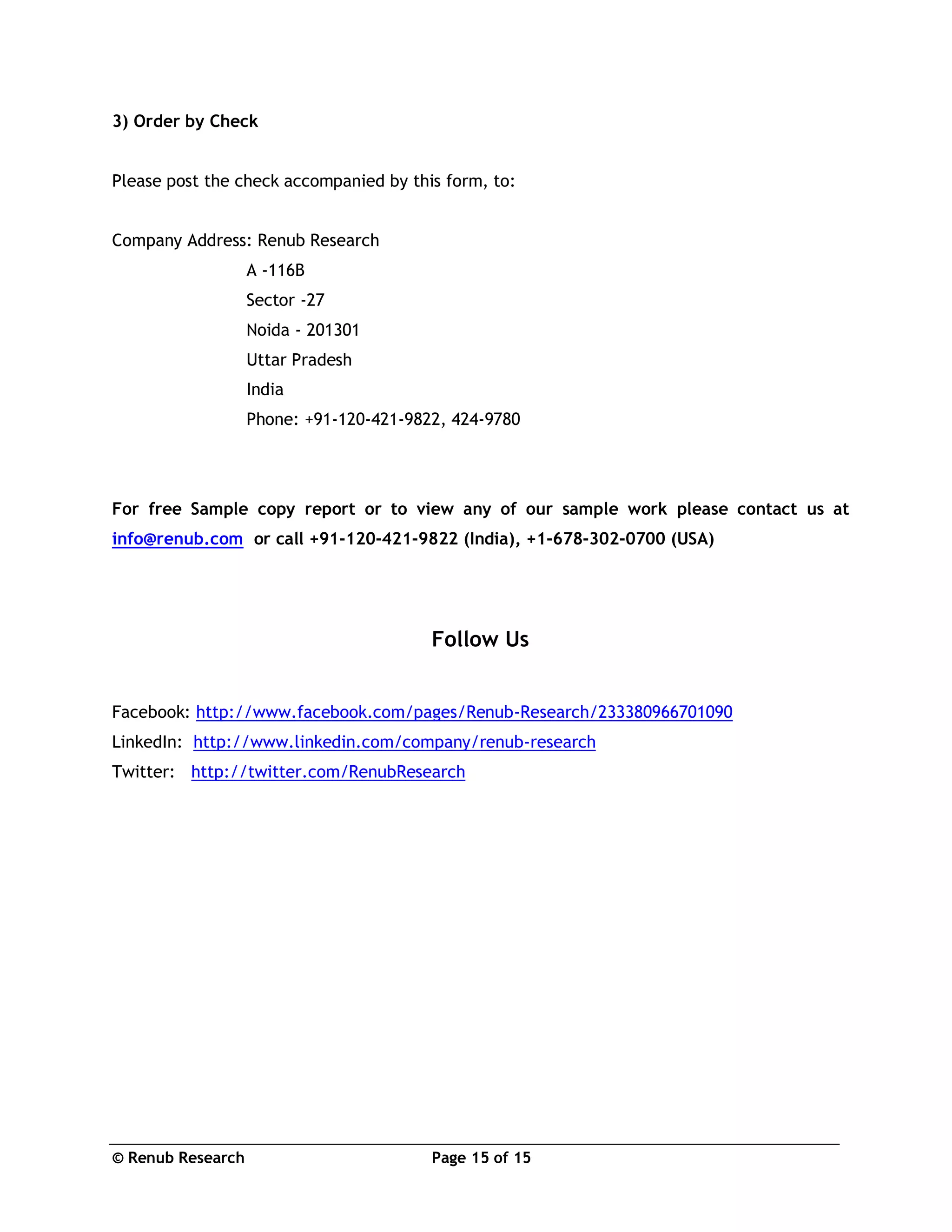 © Renub Research Page 15 of 15
3) Order by Check
Please post the check accompanied by this form, to:
Company Address: Renub Research
A -116B
Sector -27
Noida - 201301
Uttar Pradesh
India
Phone: +91-120-421-9822, 424-9780
For free Sample copy report or to view any of our sample work please contact us at
info@renub.com or call +91-120-421-9822 (India), +1-678-302-0700 (USA)
Follow Us
Facebook: http://www.facebook.com/pages/Renub-Research/233380966701090
LinkedIn: http://www.linkedin.com/company/renub-research
Twitter: http://twitter.com/RenubResearch
 