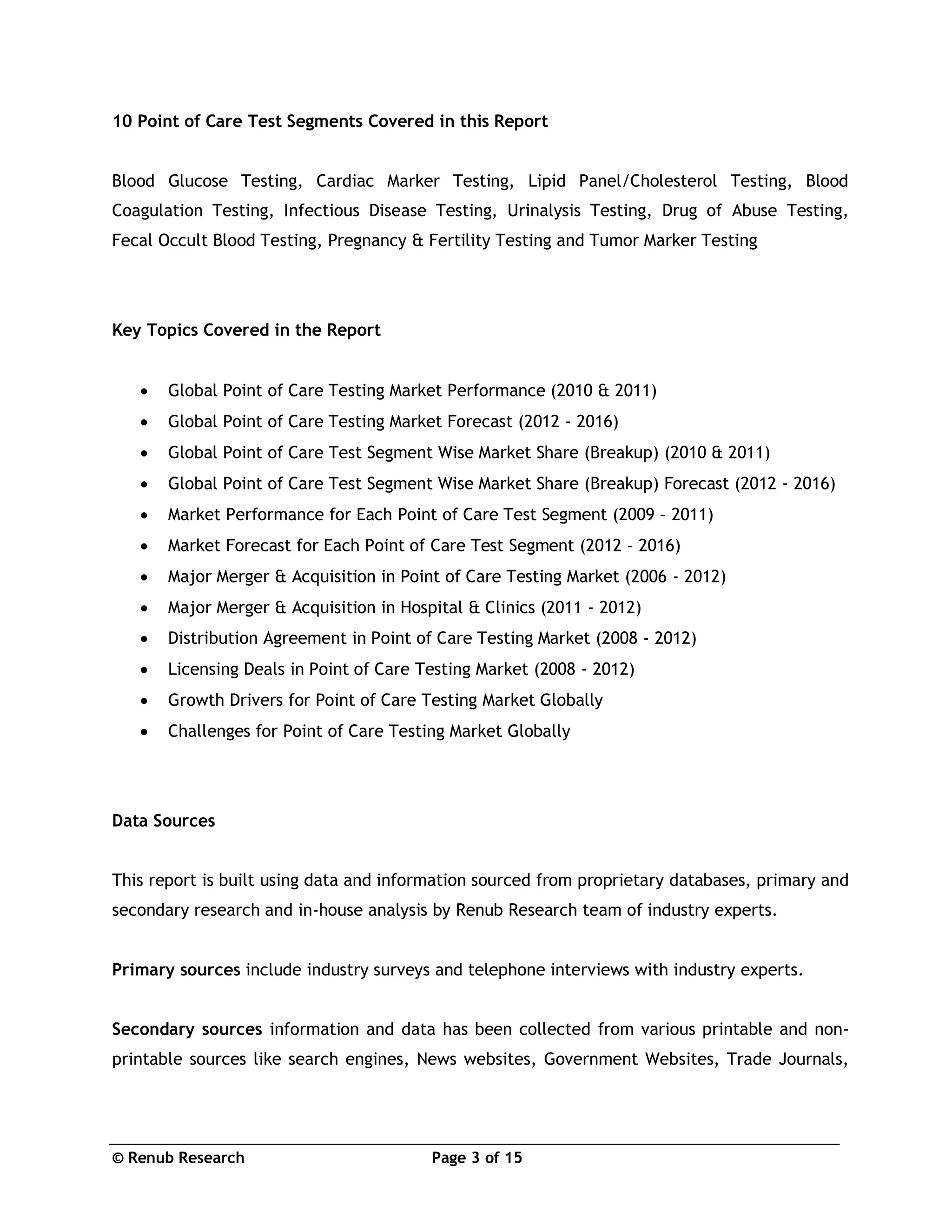 © Renub Research Page 3 of 15
10 Point of Care Test Segments Covered in this Report
Blood Glucose Testing, Cardiac Marker Testing, Lipid Panel/Cholesterol Testing, Blood
Coagulation Testing, Infectious Disease Testing, Urinalysis Testing, Drug of Abuse Testing,
Fecal Occult Blood Testing, Pregnancy & Fertility Testing and Tumor Marker Testing
Key Topics Covered in the Report
 Global Point of Care Testing Market Performance (2010 & 2011)
 Global Point of Care Testing Market Forecast (2012 - 2016)
 Global Point of Care Test Segment Wise Market Share (Breakup) (2010 & 2011)
 Global Point of Care Test Segment Wise Market Share (Breakup) Forecast (2012 - 2016)
 Market Performance for Each Point of Care Test Segment (2009 – 2011)
 Market Forecast for Each Point of Care Test Segment (2012 – 2016)
 Major Merger & Acquisition in Point of Care Testing Market (2006 - 2012)
 Major Merger & Acquisition in Hospital & Clinics (2011 - 2012)
 Distribution Agreement in Point of Care Testing Market (2008 - 2012)
 Licensing Deals in Point of Care Testing Market (2008 - 2012)
 Growth Drivers for Point of Care Testing Market Globally
 Challenges for Point of Care Testing Market Globally
Data Sources
This report is built using data and information sourced from proprietary databases, primary and
secondary research and in-house analysis by Renub Research team of industry experts.
Primary sources include industry surveys and telephone interviews with industry experts.
Secondary sources information and data has been collected from various printable and non-
printable sources like search engines, News websites, Government Websites, Trade Journals,
 