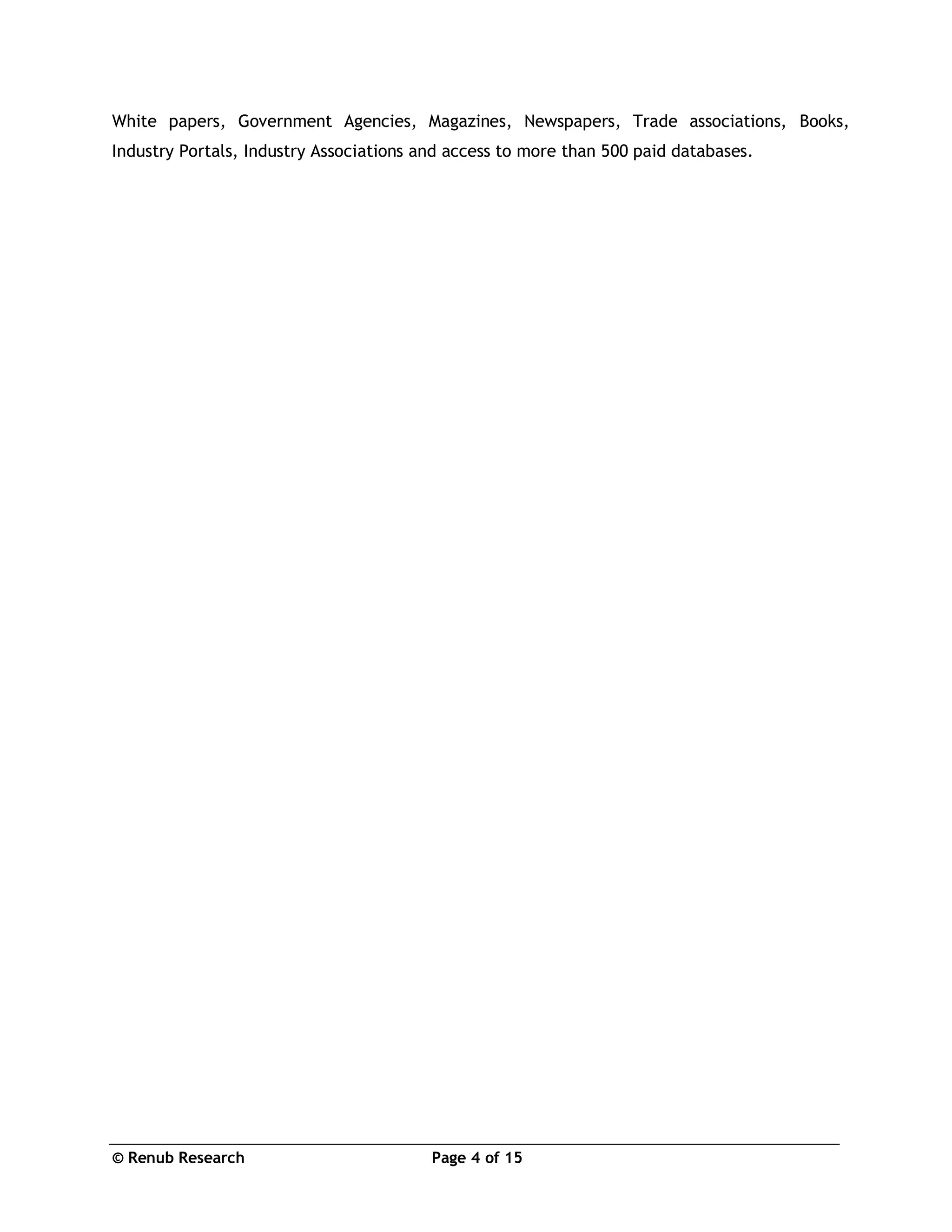 © Renub Research Page 4 of 15
White papers, Government Agencies, Magazines, Newspapers, Trade associations, Books,
Industry Portals, Industry Associations and access to more than 500 paid databases.
 