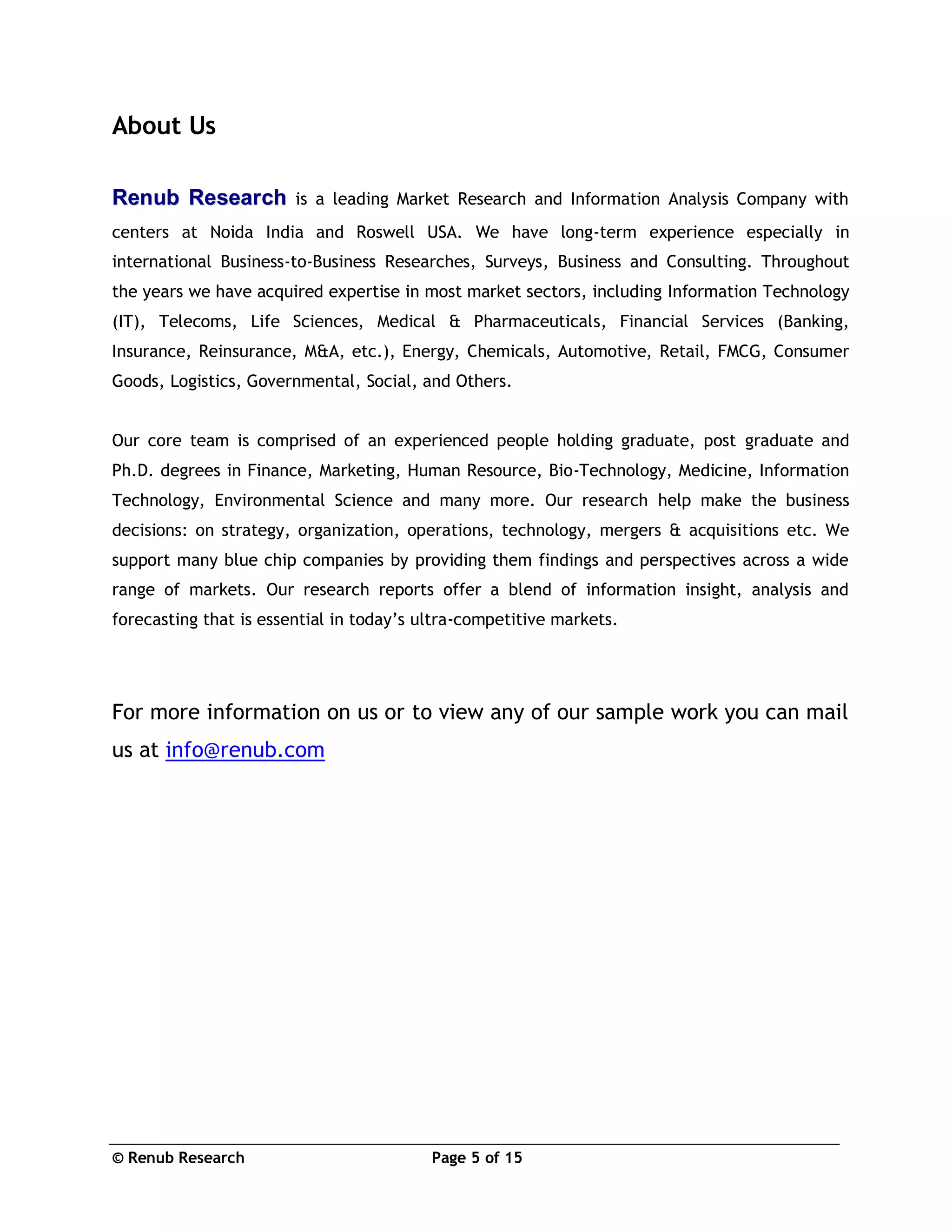 © Renub Research Page 5 of 15
About Us
RReennuubb RReesseeaarrcchh is a leading Market Research and Information Analysis Company with
centers at Noida India and Roswell USA. We have long-term experience especially in
international Business-to-Business Researches, Surveys, Business and Consulting. Throughout
the years we have acquired expertise in most market sectors, including Information Technology
(IT), Telecoms, Life Sciences, Medical & Pharmaceuticals, Financial Services (Banking,
Insurance, Reinsurance, M&A, etc.), Energy, Chemicals, Automotive, Retail, FMCG, Consumer
Goods, Logistics, Governmental, Social, and Others.
Our core team is comprised of an experienced people holding graduate, post graduate and
Ph.D. degrees in Finance, Marketing, Human Resource, Bio-Technology, Medicine, Information
Technology, Environmental Science and many more. Our research help make the business
decisions: on strategy, organization, operations, technology, mergers & acquisitions etc. We
support many blue chip companies by providing them findings and perspectives across a wide
range of markets. Our research reports offer a blend of information insight, analysis and
forecasting that is essential in today’s ultra-competitive markets.
For more information on us or to view any of our sample work you can mail
us at info@renub.com
 