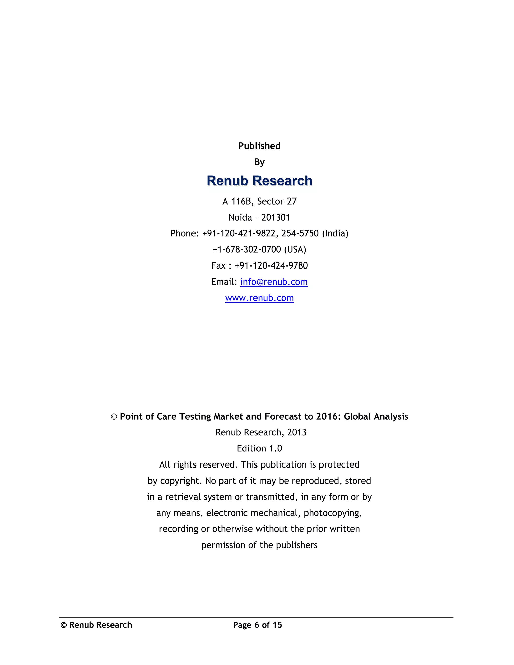 © Renub Research Page 6 of 15
Published
By
RReennuubb RReesseeaarrcchh
A–116B, Sector–27
Noida – 201301
Phone: +91-120-421-9822, 254-5750 (India)
+1-678-302-0700 (USA)
Fax : +91-120-424-9780
Email: info@renub.com
www.renub.com
© Point of Care Testing Market and Forecast to 2016: Global Analysis
Renub Research, 2013
Edition 1.0
All rights reserved. This publication is protected
by copyright. No part of it may be reproduced, stored
in a retrieval system or transmitted, in any form or by
any means, electronic mechanical, photocopying,
recording or otherwise without the prior written
permission of the publishers
 