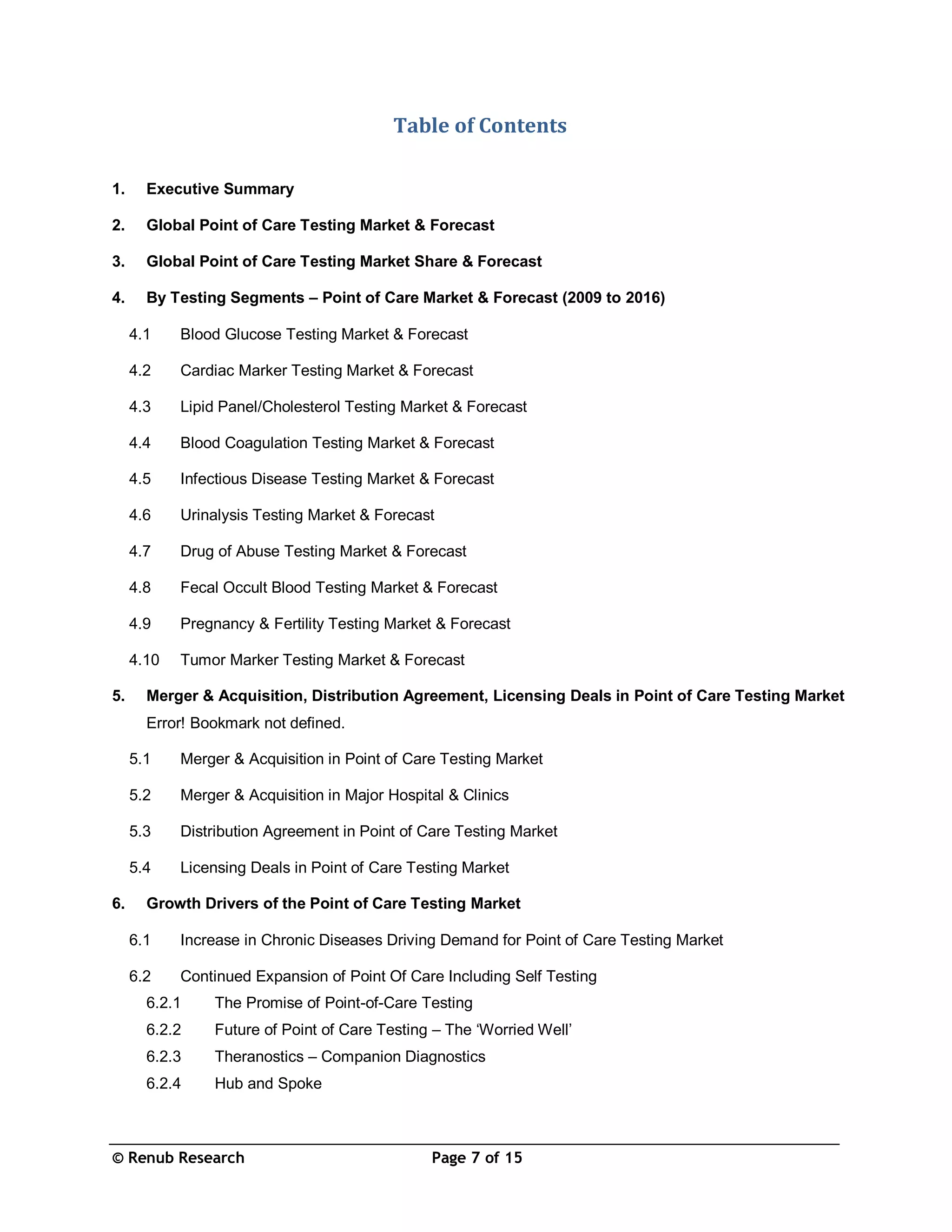 © Renub Research Page 7 of 15
Table of Contents
1. Executive Summary
2. Global Point of Care Testing Market & Forecast
3. Global Point of Care Testing Market Share & Forecast
4. By Testing Segments – Point of Care Market & Forecast (2009 to 2016)
4.1 Blood Glucose Testing Market & Forecast
4.2 Cardiac Marker Testing Market & Forecast
4.3 Lipid Panel/Cholesterol Testing Market & Forecast
4.4 Blood Coagulation Testing Market & Forecast
4.5 Infectious Disease Testing Market & Forecast
4.6 Urinalysis Testing Market & Forecast
4.7 Drug of Abuse Testing Market & Forecast
4.8 Fecal Occult Blood Testing Market & Forecast
4.9 Pregnancy & Fertility Testing Market & Forecast
4.10 Tumor Marker Testing Market & Forecast
5. Merger & Acquisition, Distribution Agreement, Licensing Deals in Point of Care Testing Market
Error! Bookmark not defined.
5.1 Merger & Acquisition in Point of Care Testing Market
5.2 Merger & Acquisition in Major Hospital & Clinics
5.3 Distribution Agreement in Point of Care Testing Market
5.4 Licensing Deals in Point of Care Testing Market
6. Growth Drivers of the Point of Care Testing Market
6.1 Increase in Chronic Diseases Driving Demand for Point of Care Testing Market
6.2 Continued Expansion of Point Of Care Including Self Testing
6.2.1 The Promise of Point-of-Care Testing
6.2.2 Future of Point of Care Testing – The ‘Worried Well’
6.2.3 Theranostics – Companion Diagnostics
6.2.4 Hub and Spoke
 