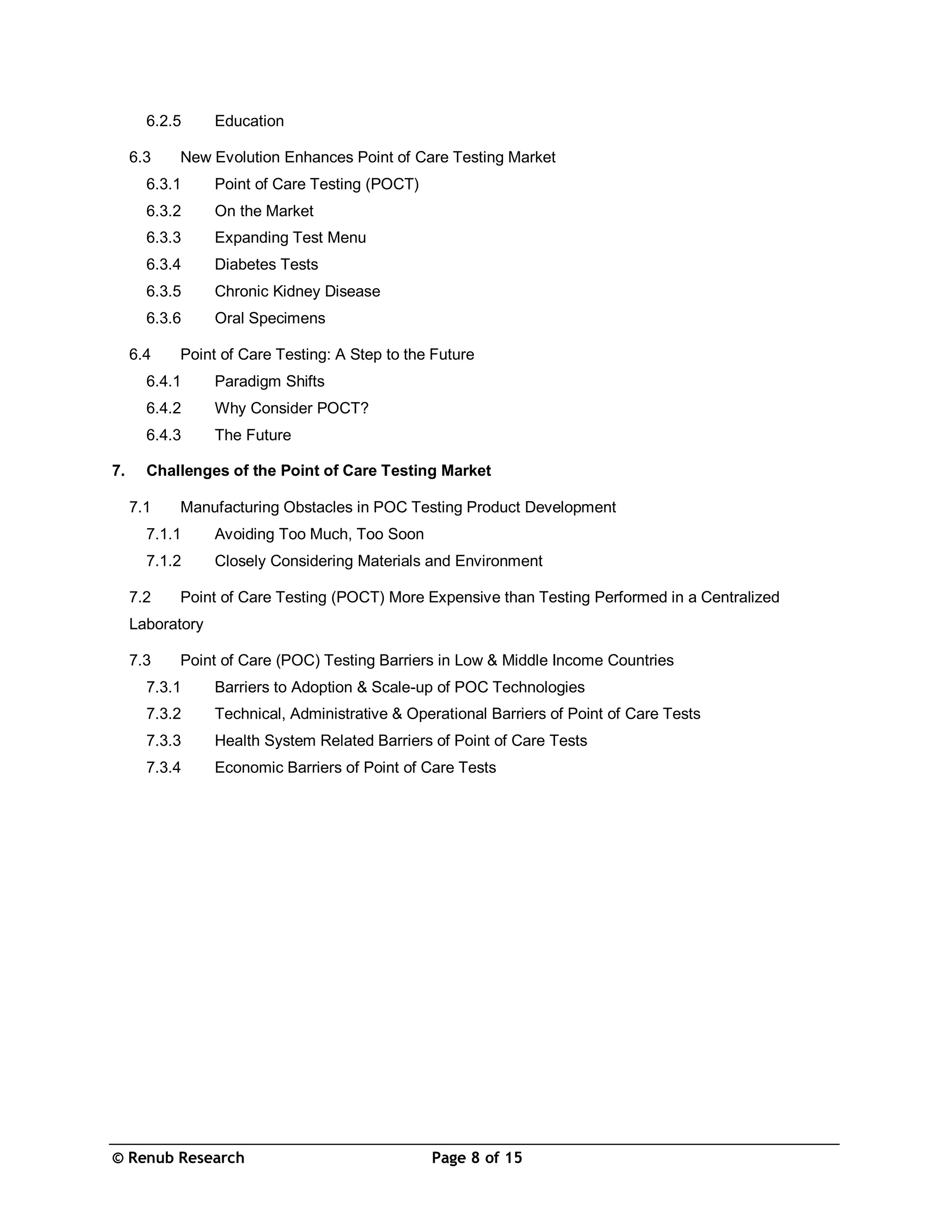 © Renub Research Page 8 of 15
6.2.5 Education
6.3 New Evolution Enhances Point of Care Testing Market
6.3.1 Point of Care Testing (POCT)
6.3.2 On the Market
6.3.3 Expanding Test Menu
6.3.4 Diabetes Tests
6.3.5 Chronic Kidney Disease
6.3.6 Oral Specimens
6.4 Point of Care Testing: A Step to the Future
6.4.1 Paradigm Shifts
6.4.2 Why Consider POCT?
6.4.3 The Future
7. Challenges of the Point of Care Testing Market
7.1 Manufacturing Obstacles in POC Testing Product Development
7.1.1 Avoiding Too Much, Too Soon
7.1.2 Closely Considering Materials and Environment
7.2 Point of Care Testing (POCT) More Expensive than Testing Performed in a Centralized
Laboratory
7.3 Point of Care (POC) Testing Barriers in Low & Middle Income Countries
7.3.1 Barriers to Adoption & Scale-up of POC Technologies
7.3.2 Technical, Administrative & Operational Barriers of Point of Care Tests
7.3.3 Health System Related Barriers of Point of Care Tests
7.3.4 Economic Barriers of Point of Care Tests
 