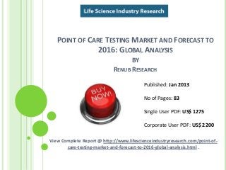 POINT OF CARE TESTING MARKET AND FORECAST TO
2016: GLOBAL ANALYSIS
BY
RENUB RESEARCH
View Complete Report @ http://www.lifescienceindustryresearch.com/point-of-
care-testing-market-and-forecast-to-2016-global-analysis.html .
Published: Jan 2013
No of Pages: 83
Single User PDF: US$ 1275
Corporate User PDF: US$ 2200
 
