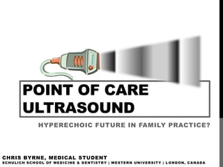 POINT OF CARE
            ULTRASOUND
                       HYPERECHOIC FUTURE IN FAMILY PRACTICE?




CHRIS BYRNE, MEDICAL STUDENT
S C H U L I C H S C H O O L O F M E D I C IN E & D E N T I S T R Y | W E S T E R N U N I V E R S I T Y | L O N D O N , C A N A D A
 