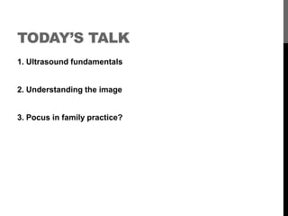TODAY’S TALK
1. Ultrasound fundamentals


2. Understanding the image


3. Pocus in family practice?
 