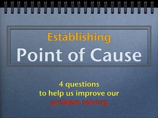 Establishing
Point of Cause
        4 questions
  to help us improve our
     problem solving
 