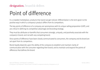 Point of difference
In a crowded marketplace, products that stand out get noticed. Differentiation is the term given to the
positive way in which a company's product differs from its competitors.
The key points of difference of a company are synonymous with its unique selling proposition (USP), and
are critical in defining its competitive advantage and branding strategy.
They must be attributes or benefits that consumers strongly, uniquely, and positively associate with the
company's brand; and not with any competing brand.
Once points of difference have been clearly communicated to consumers, the company and its brand are
set apart from its competitors.
Brand loyalty depends upon the ability of the company to establish and maintain clarity of
communication with the consumer regarding their brand; and to maintain and expand the points of
difference that defines the brand.




best and POD.doc | Commercial in-confidence                                                                      16 July 2008 | 3
© Designation 2008 Designation®, Brand & Deliver® and Eddie® are registered trademarks of Designation.com Ltd.
 