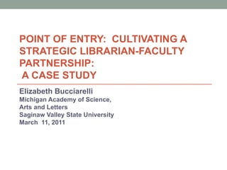 POINT OF ENTRY:  CULTIVATING A STRATEGIC LIBRARIAN-FACULTY PARTNERSHIP:   A CASE STUDY Elizabeth Bucciarelli Michigan Academy of Science,  Arts and Letters Saginaw Valley State University  March  11, 2011 