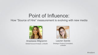 How “Source of Hire” measurement is evolving with new media 
#intalent 
Point of Influence: 
Anastasia Milgramm 
Global Account Analyst, LinkedIn 
Lauren Sands 
Strategic Product Consultant, 
LinkedIn 
 