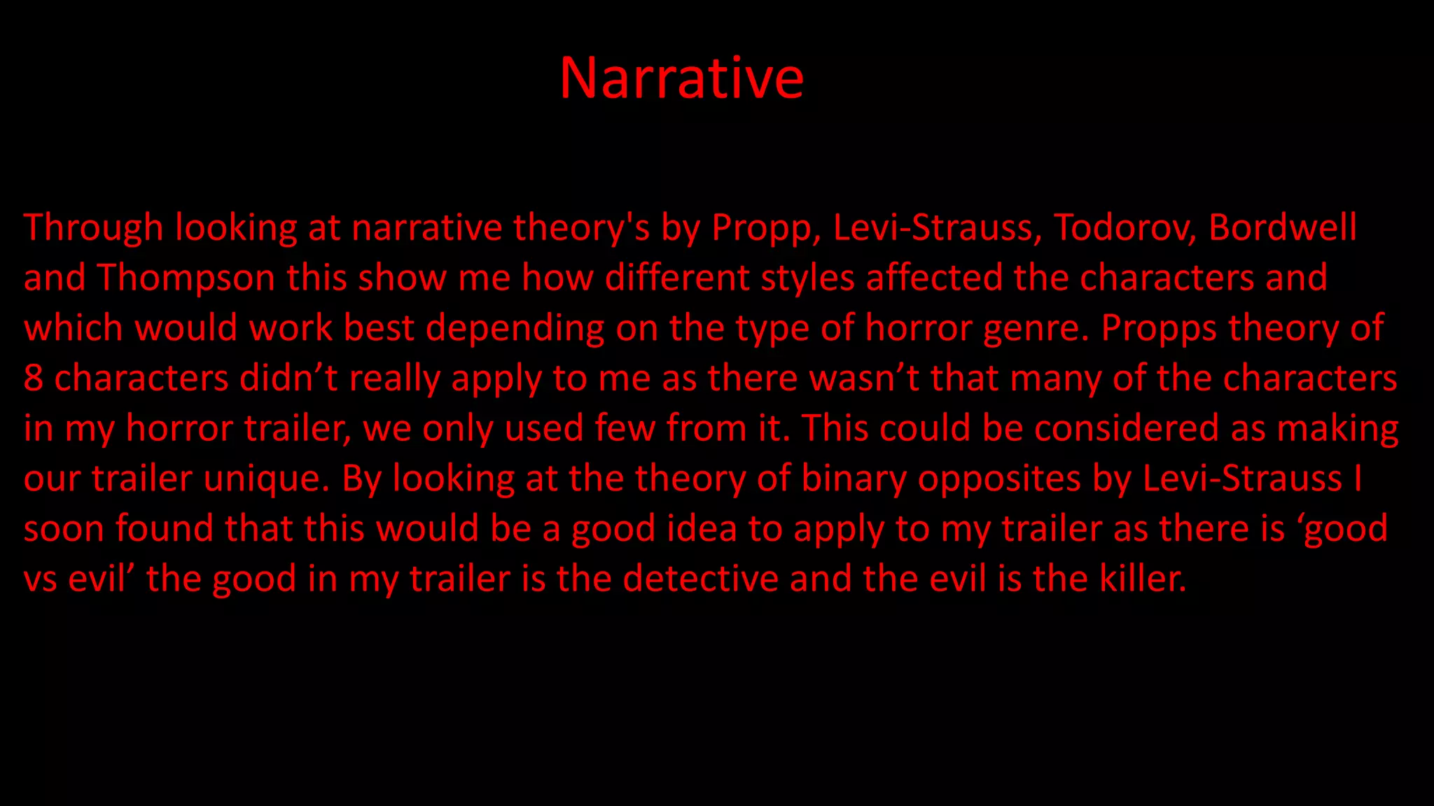 Narrative
Through looking at narrative theory's by Propp, Levi-Strauss, Todorov, Bordwell
and Thompson this show me how different styles affected the characters and
which would work best depending on the type of horror genre. Propps theory of
8 characters didn’t really apply to me as there wasn’t that many of the characters
in my horror trailer, we only used few from it. This could be considered as making
our trailer unique. By looking at the theory of binary opposites by Levi-Strauss I
soon found that this would be a good idea to apply to my trailer as there is ‘good
vs evil’ the good in my trailer is the detective and the evil is the killer.
 