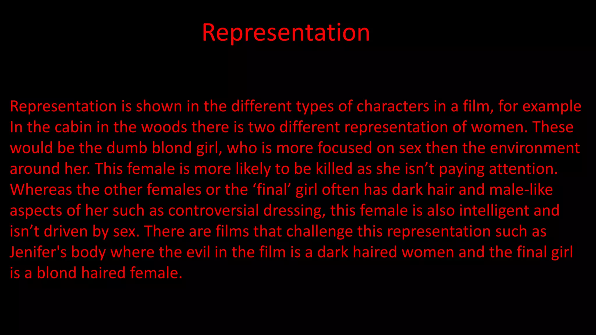 Representation
Representation is shown in the different types of characters in a film, for example
In the cabin in the woods there is two different representation of women. These
would be the dumb blond girl, who is more focused on sex then the environment
around her. This female is more likely to be killed as she isn’t paying attention.
Whereas the other females or the ‘final’ girl often has dark hair and male-like
aspects of her such as controversial dressing, this female is also intelligent and
isn’t driven by sex. There are films that challenge this representation such as
Jenifer's body where the evil in the film is a dark haired women and the final girl
is a blond haired female.
 