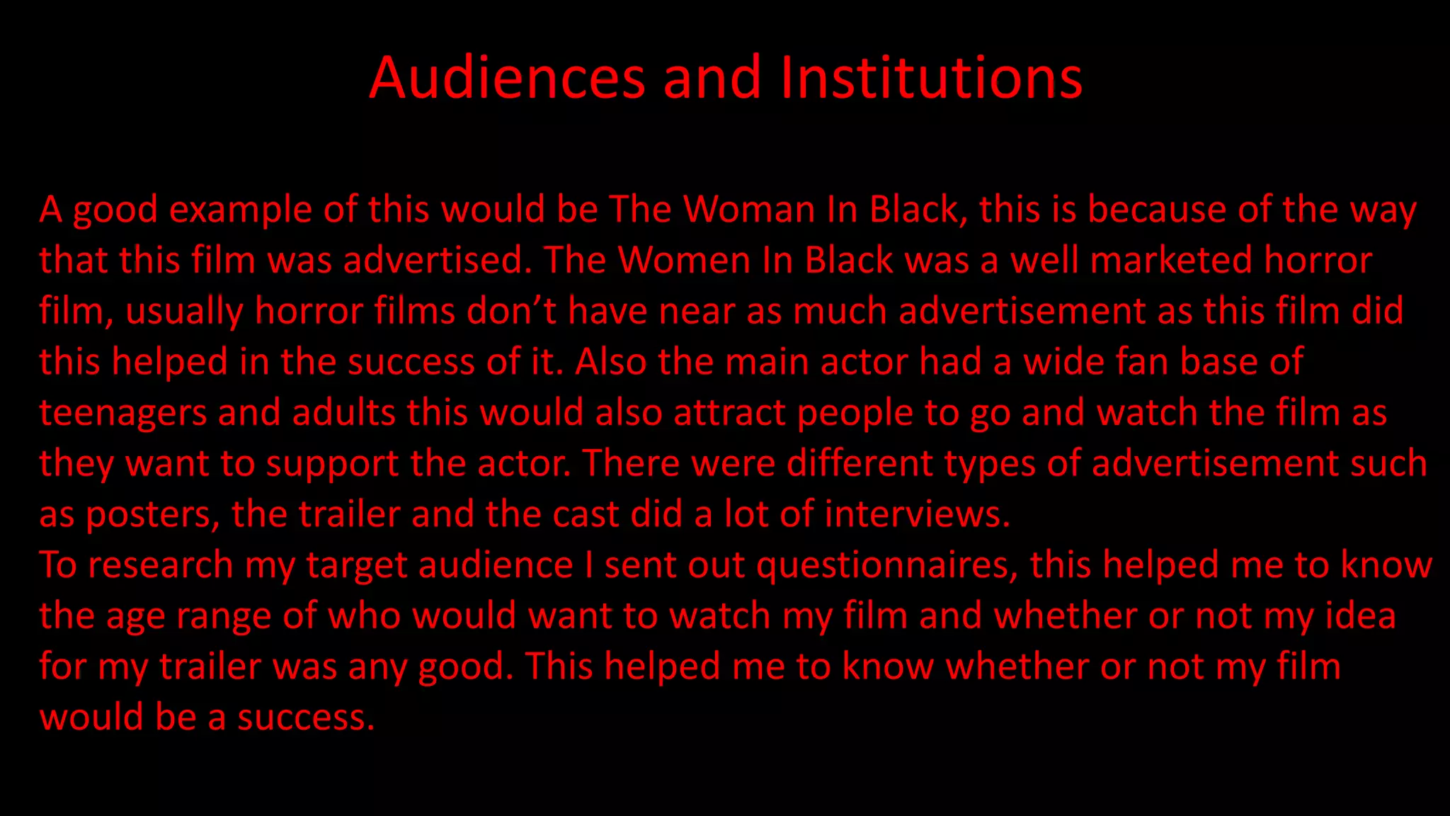 Audiences and Institutions
A good example of this would be The Woman In Black, this is because of the way
that this film was advertised. The Women In Black was a well marketed horror
film, usually horror films don’t have near as much advertisement as this film did
this helped in the success of it. Also the main actor had a wide fan base of
teenagers and adults this would also attract people to go and watch the film as
they want to support the actor. There were different types of advertisement such
as posters, the trailer and the cast did a lot of interviews.
To research my target audience I sent out questionnaires, this helped me to know
the age range of who would want to watch my film and whether or not my idea
for my trailer was any good. This helped me to know whether or not my film
would be a success.
 