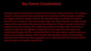 Key Genre Conventions
Through research I found that most horror films have the same conventions. The setting is
always in a dark and eerie place, by doing this the audience will feel scared as anything
can happen while the setting is like this. the technical codes are all often the same in
horrors (such as close ups, over the shoulder shots, etc..) this is because it creates a small
space on the screen where the audience has to focus on, if there is a jump scar then the
audience wont see it coming. This creates the purpose of the film which is to make its
audience scared. The iconography is always the same in most films, the colours are
usually dark this gives the film a sad and dull feel it. The main colours used in horrors are
colours such as blacks, browns, whites and red. Red would be used as it links to blood.
Themes in horror films are always opposites such as ‘good and bad’ this could be used to
show the types of characters used in films.
 