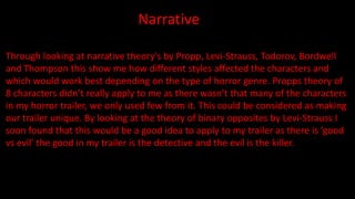Narrative
Through looking at narrative theory's by Propp, Levi-Strauss, Todorov, Bordwell
and Thompson this show me how different styles affected the characters and
which would work best depending on the type of horror genre. Propps theory of
8 characters didn’t really apply to me as there wasn’t that many of the characters
in my horror trailer, we only used few from it. This could be considered as making
our trailer unique. By looking at the theory of binary opposites by Levi-Strauss I
soon found that this would be a good idea to apply to my trailer as there is ‘good
vs evil’ the good in my trailer is the detective and the evil is the killer.
 