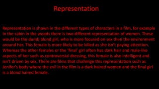 Representation
Representation is shown in the different types of characters in a film, for example
In the cabin in the woods there is two different representation of women. These
would be the dumb blond girl, who is more focused on sex then the environment
around her. This female is more likely to be killed as she isn’t paying attention.
Whereas the other females or the ‘final’ girl often has dark hair and male-like
aspects of her such as controversial dressing, this female is also intelligent and
isn’t driven by sex. There are films that challenge this representation such as
Jenifer's body where the evil in the film is a dark haired women and the final girl
is a blond haired female.
 
