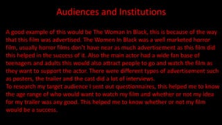 Audiences and Institutions
A good example of this would be The Woman In Black, this is because of the way
that this film was advertised. The Women In Black was a well marketed horror
film, usually horror films don’t have near as much advertisement as this film did
this helped in the success of it. Also the main actor had a wide fan base of
teenagers and adults this would also attract people to go and watch the film as
they want to support the actor. There were different types of advertisement such
as posters, the trailer and the cast did a lot of interviews.
To research my target audience I sent out questionnaires, this helped me to know
the age range of who would want to watch my film and whether or not my idea
for my trailer was any good. This helped me to know whether or not my film
would be a success.
 
