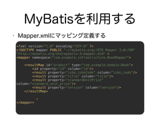<?xml version="1.0" encoding="UTF-8" ?> 
<!DOCTYPE mapper PUBLIC "-//mybatis.org//DTD Mapper 3.0//EN"
"http://mybatis.org/dtd/mybatis-3-mapper.dtd" > 
<mapper namespace="com.example.infrastructure.BookMapper"> 
 
<resultMap id="product" type="com.example.domain.Book"> 
<id property="id" column="id"/> 
<result property=“isbn.isbnCode" column="isbn_code"/> 
<result property="title" column=“title"/>
<result property="standardUnitPrice"
column=“standard_unit_price”/> 
<result property="version" column="version"/> 
</resultMap> 
 
: 
</mapper> 
 