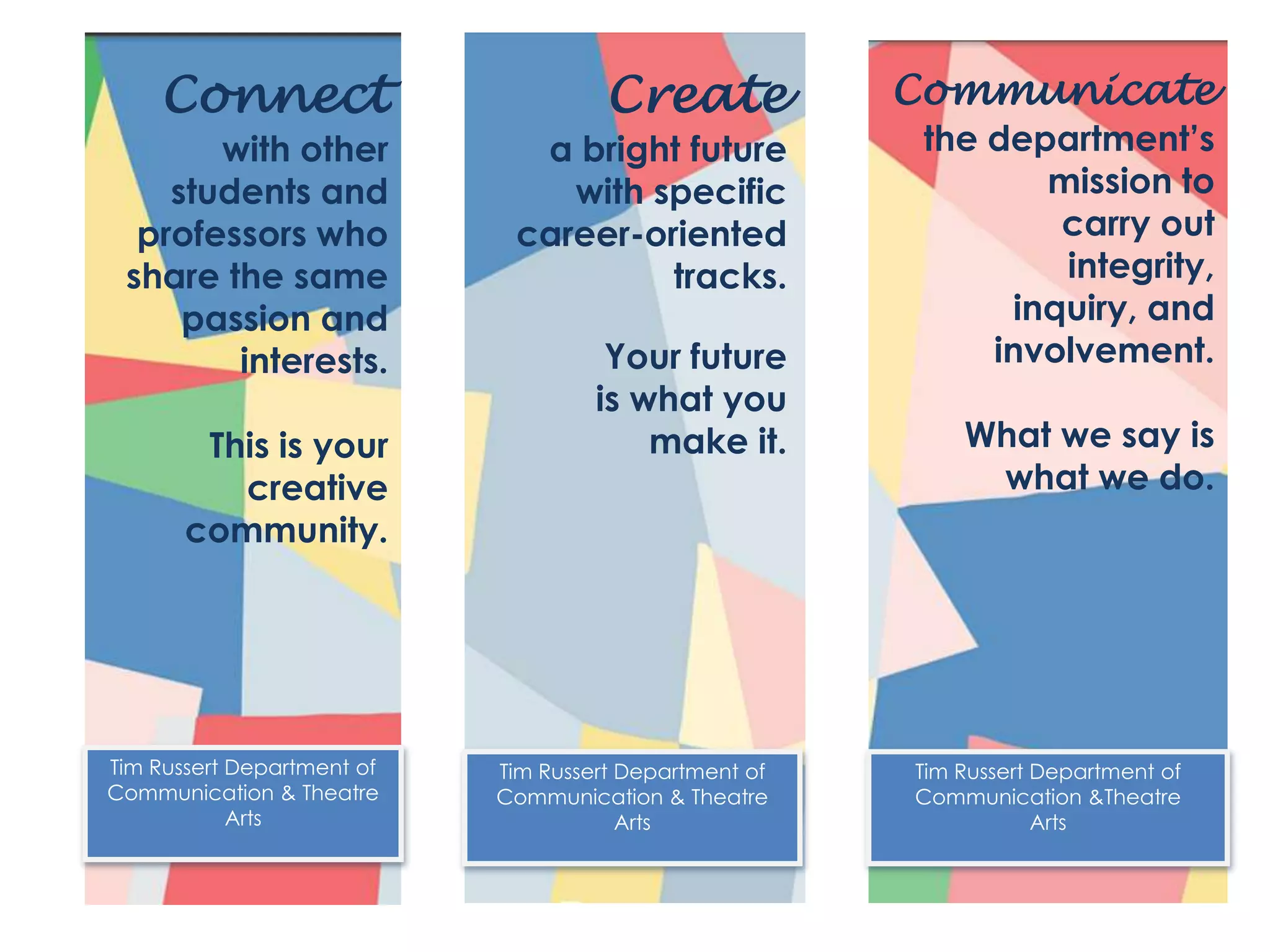 Connect
with other
students and
professors who
share the same
passion and
interests.
This is your
creative
community.
Tim Russert Department of
Communication & Theatre
Arts
Create
a bright future
with specific
career-oriented
tracks.
Your future
is what you
make it.
Tim Russert Department of
Communication & Theatre
Arts
Tim Russert Department of
Communication &Theatre
Arts
Communicate
the department’s
mission to
carry out
integrity,
inquiry, and
involvement.
What we say is
what we do.
 