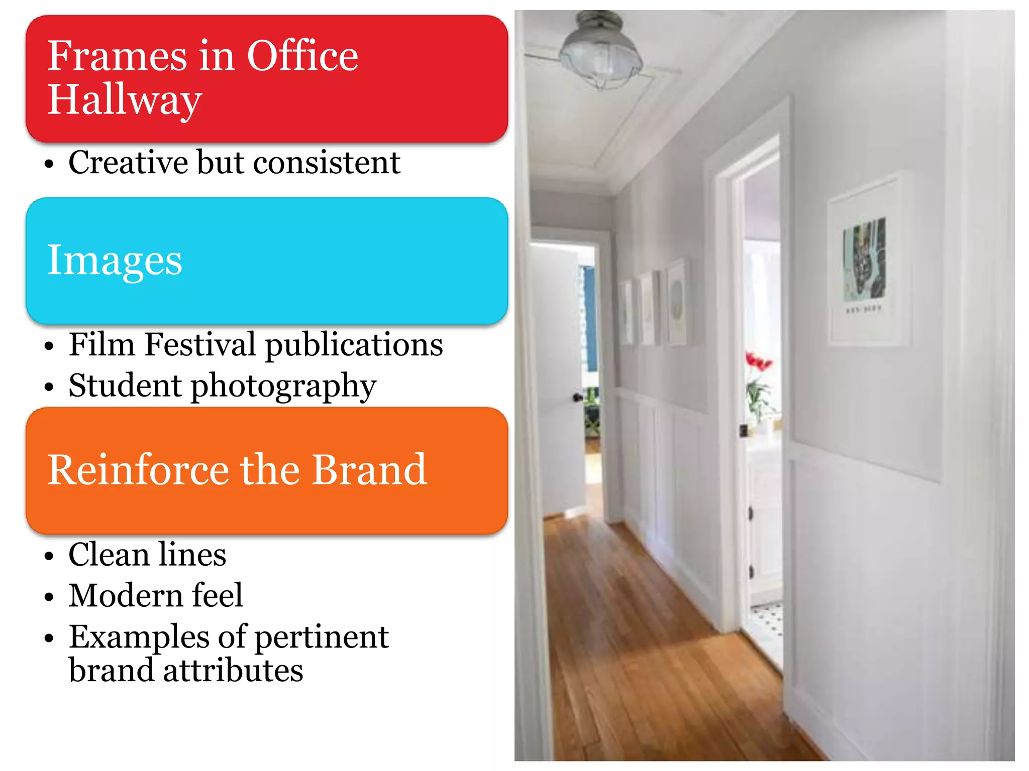 Frames in Office
Hallway
• Creative but consistent
Images
• Film Festival publications
• Student photography
Reinforce the Brand
• Clean lines
• Modern feel
• Examples of pertinent
brand attributes
 