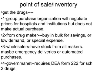 point of sale/inventory
•get the drugs----
•1-group purchase organization will negotiate
prices for hospitals and institutions but does not
make actual purchase.
•2-from drug maker---buy in bulk for savings, or
low demand, or special expense.
•3-wholesalers-have stock from all makers.
maybe emergency deliveries or automated
purchases.
•4-governmanet--requires DEA form 222 for sch
2 drugs
 
