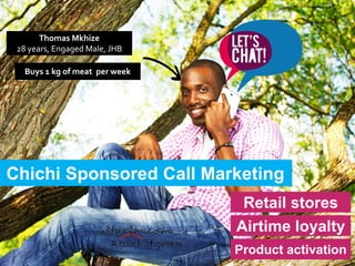 Chichi Sponsored Call Marketing
Retail stores
Airtime loyalty
Product activation
Thomas Mkhize
28 years, Engaged Male, JHB
Buys 1 kg of meat per week
 