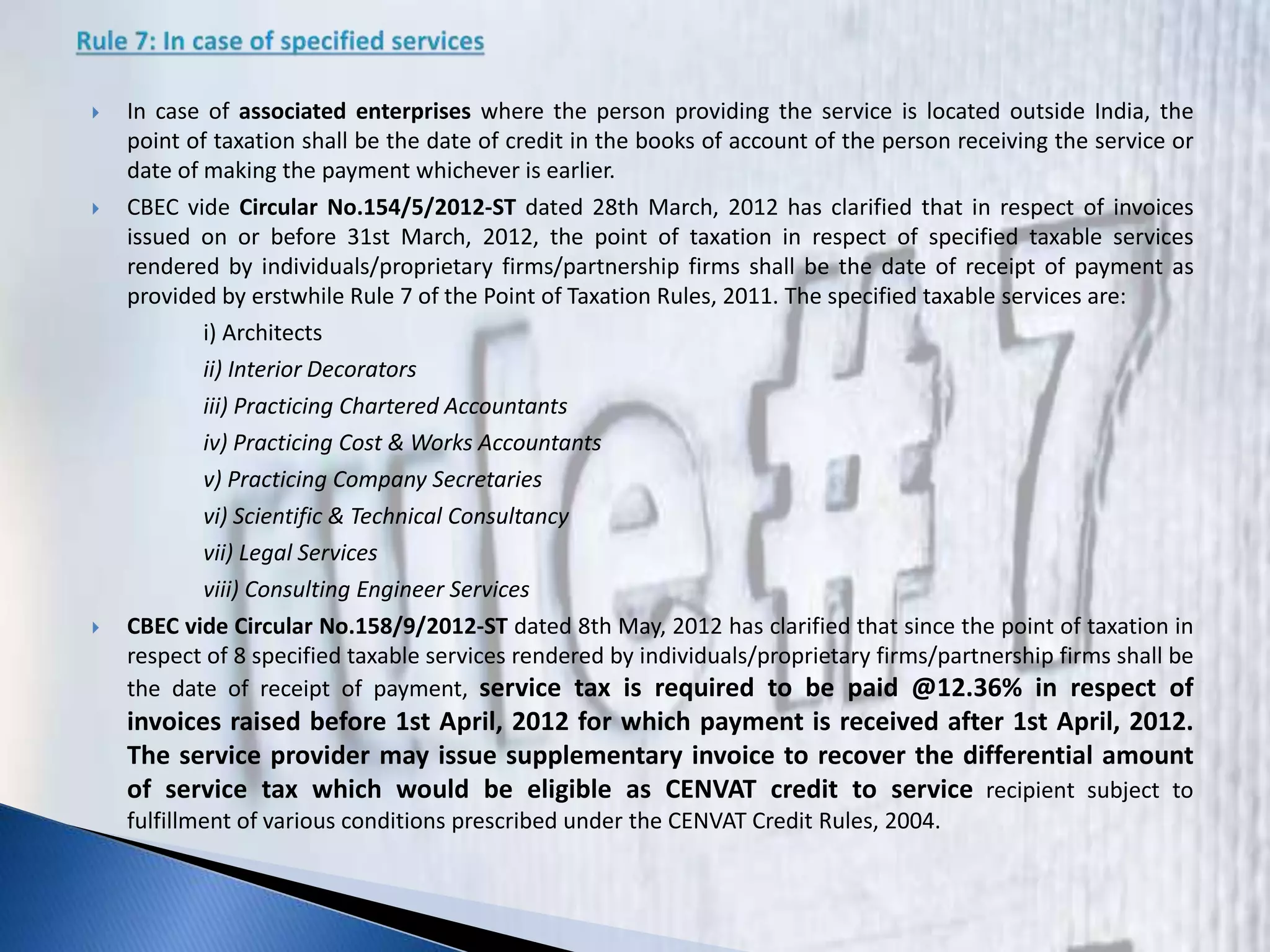  In case of associated enterprises where the person providing the service is located outside India, the
point of taxation shall be the date of credit in the books of account of the person receiving the service or
date of making the payment whichever is earlier.
 CBEC vide Circular No.154/5/2012-ST dated 28th March, 2012 has clarified that in respect of invoices
issued on or before 31st March, 2012, the point of taxation in respect of specified taxable services
rendered by individuals/proprietary firms/partnership firms shall be the date of receipt of payment as
provided by erstwhile Rule 7 of the Point of Taxation Rules, 2011. The specified taxable services are:
i) Architects
ii) Interior Decorators
iii) Practicing Chartered Accountants
iv) Practicing Cost & Works Accountants
v) Practicing Company Secretaries
vi) Scientific & Technical Consultancy
vii) Legal Services
viii) Consulting Engineer Services
 CBEC vide Circular No.158/9/2012-ST dated 8th May, 2012 has clarified that since the point of taxation in
respect of 8 specified taxable services rendered by individuals/proprietary firms/partnership firms shall be
the date of receipt of payment, service tax is required to be paid @12.36% in respect of
invoices raised before 1st April, 2012 for which payment is received after 1st April, 2012.
The service provider may issue supplementary invoice to recover the differential amount
of service tax which would be eligible as CENVAT credit to service recipient subject to
fulfillment of various conditions prescribed under the CENVAT Credit Rules, 2004.
 