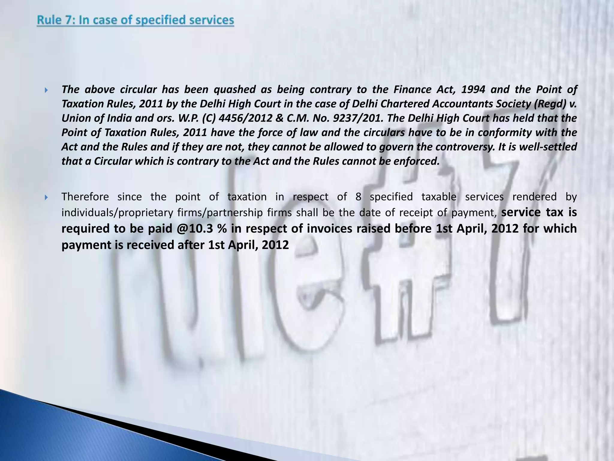  The above circular has been quashed as being contrary to the Finance Act, 1994 and the Point of
Taxation Rules, 2011 by the Delhi High Court in the case of Delhi Chartered Accountants Society (Regd) v.
Union of India and ors. W.P. (C) 4456/2012 & C.M. No. 9237/201. The Delhi High Court has held that the
Point of Taxation Rules, 2011 have the force of law and the circulars have to be in conformity with the
Act and the Rules and if they are not, they cannot be allowed to govern the controversy. It is well-settled
that a Circular which is contrary to the Act and the Rules cannot be enforced.
 Therefore since the point of taxation in respect of 8 specified taxable services rendered by
individuals/proprietary firms/partnership firms shall be the date of receipt of payment, service tax is
required to be paid @10.3 % in respect of invoices raised before 1st April, 2012 for which
payment is received after 1st April, 2012
 
