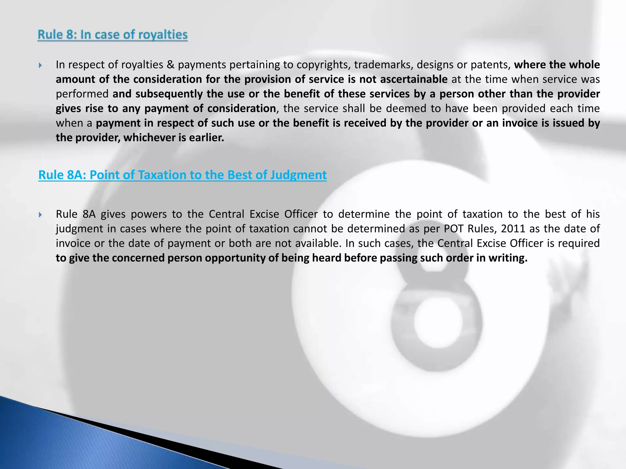  In respect of royalties & payments pertaining to copyrights, trademarks, designs or patents, where the whole
amount of the consideration for the provision of service is not ascertainable at the time when service was
performed and subsequently the use or the benefit of these services by a person other than the provider
gives rise to any payment of consideration, the service shall be deemed to have been provided each time
when a payment in respect of such use or the benefit is received by the provider or an invoice is issued by
the provider, whichever is earlier.
Rule 8A: Point of Taxation to the Best of Judgment
 Rule 8A gives powers to the Central Excise Officer to determine the point of taxation to the best of his
judgment in cases where the point of taxation cannot be determined as per POT Rules, 2011 as the date of
invoice or the date of payment or both are not available. In such cases, the Central Excise Officer is required
to give the concerned person opportunity of being heard before passing such order in writing.
 