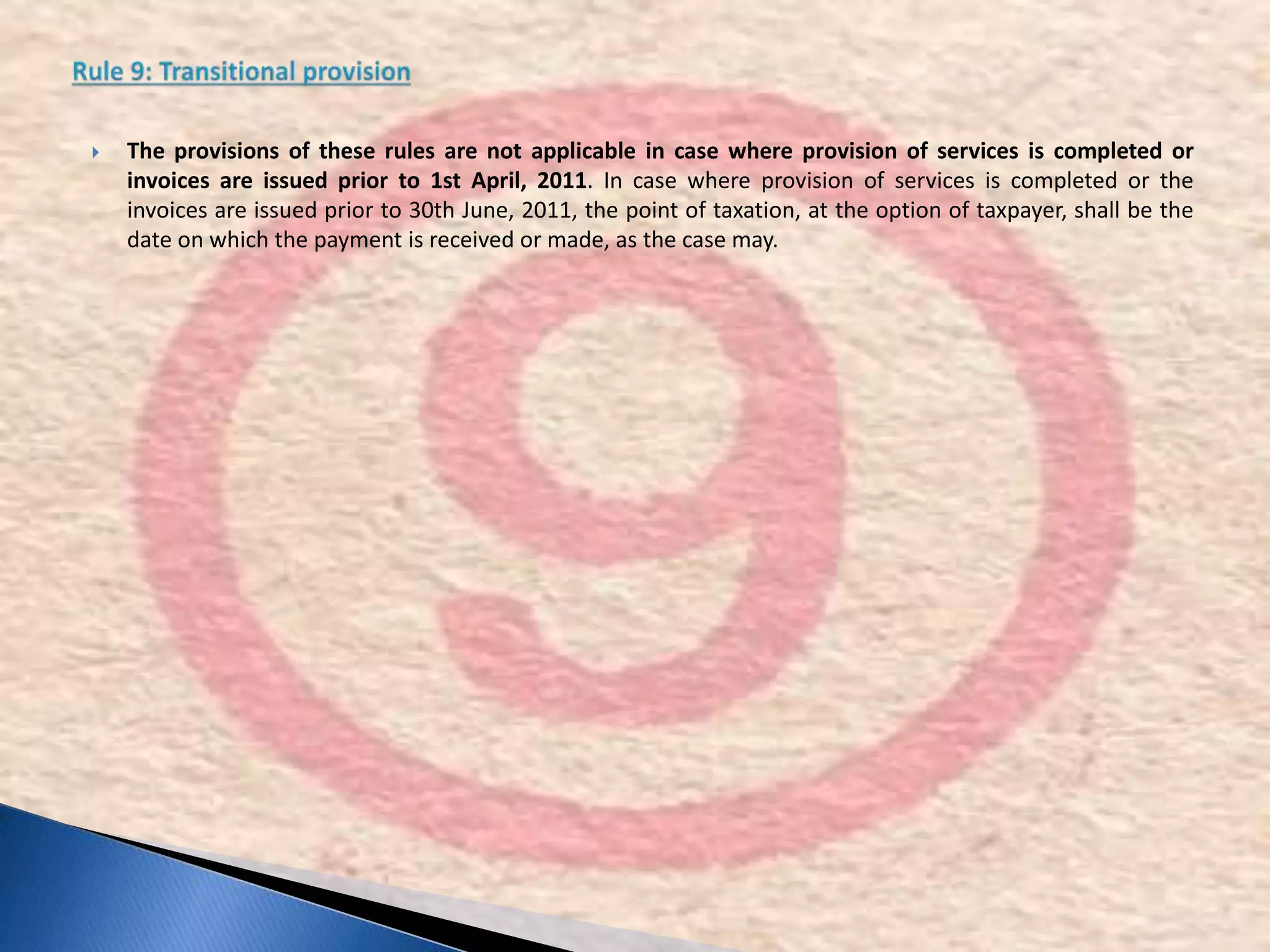  The provisions of these rules are not applicable in case where provision of services is completed or
invoices are issued prior to 1st April, 2011. In case where provision of services is completed or the
invoices are issued prior to 30th June, 2011, the point of taxation, at the option of taxpayer, shall be the
date on which the payment is received or made, as the case may.
 