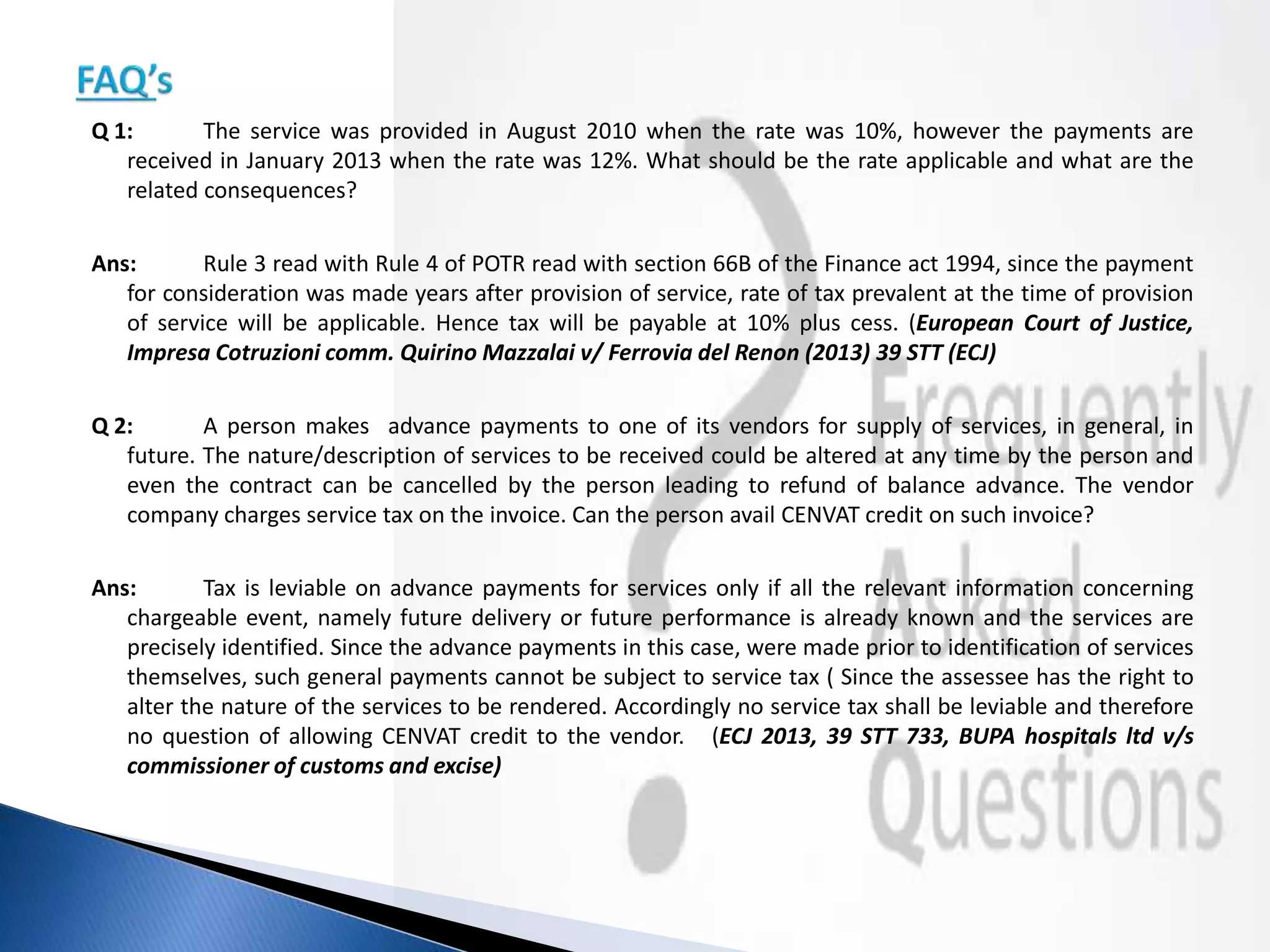 Q 1: The service was provided in August 2010 when the rate was 10%, however the payments are
received in January 2013 when the rate was 12%. What should be the rate applicable and what are the
related consequences?
Ans: Rule 3 read with Rule 4 of POTR read with section 66B of the Finance act 1994, since the payment
for consideration was made years after provision of service, rate of tax prevalent at the time of provision
of service will be applicable. Hence tax will be payable at 10% plus cess. (European Court of Justice,
Impresa Cotruzioni comm. Quirino Mazzalai v/ Ferrovia del Renon (2013) 39 STT (ECJ)
Q 2: A person makes advance payments to one of its vendors for supply of services, in general, in
future. The nature/description of services to be received could be altered at any time by the person and
even the contract can be cancelled by the person leading to refund of balance advance. The vendor
company charges service tax on the invoice. Can the person avail CENVAT credit on such invoice?
Ans: Tax is leviable on advance payments for services only if all the relevant information concerning
chargeable event, namely future delivery or future performance is already known and the services are
precisely identified. Since the advance payments in this case, were made prior to identification of services
themselves, such general payments cannot be subject to service tax ( Since the assessee has the right to
alter the nature of the services to be rendered. Accordingly no service tax shall be leviable and therefore
no question of allowing CENVAT credit to the vendor. (ECJ 2013, 39 STT 733, BUPA hospitals ltd v/s
commissioner of customs and excise)
 