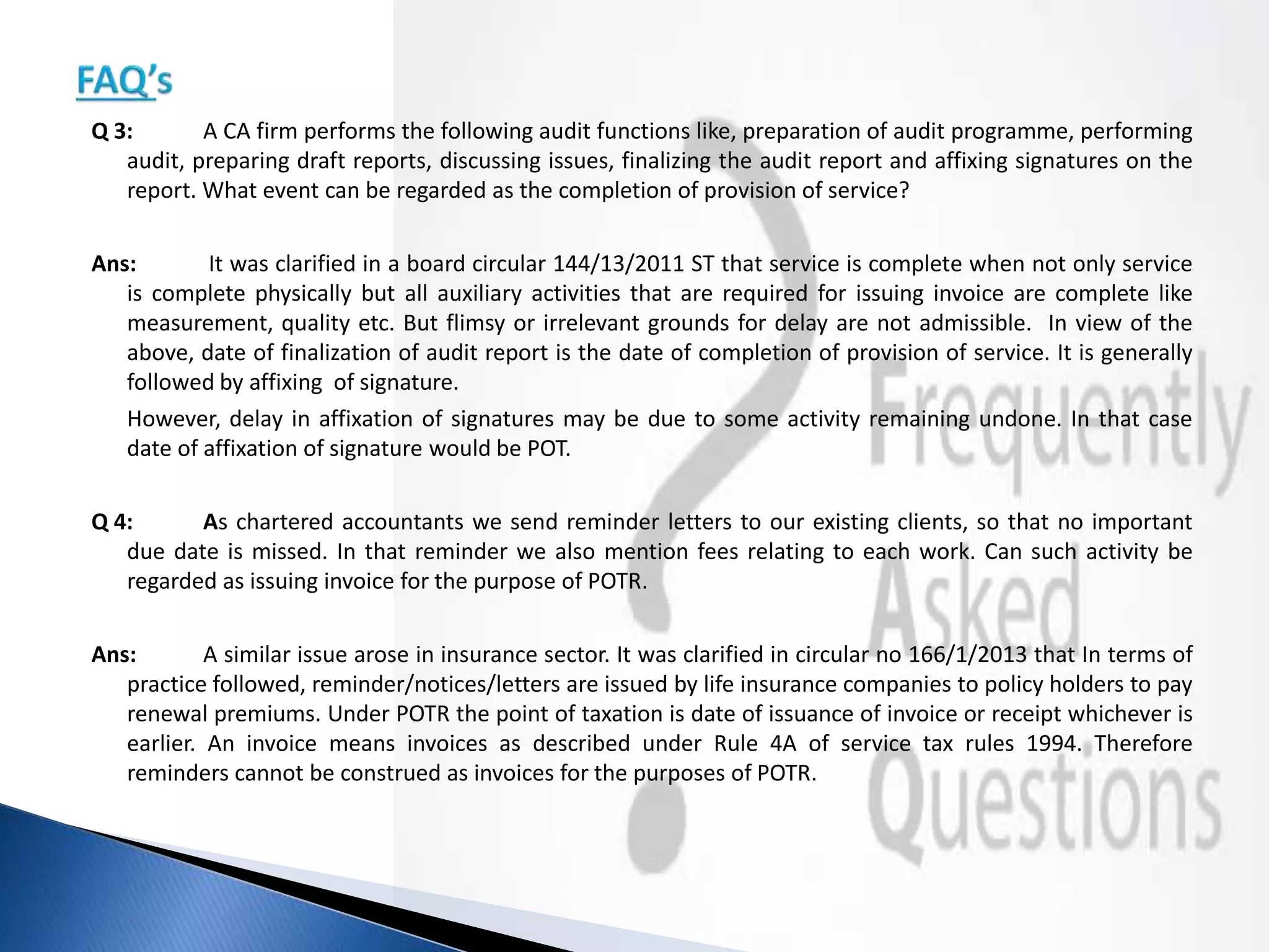 Q 3: A CA firm performs the following audit functions like, preparation of audit programme, performing
audit, preparing draft reports, discussing issues, finalizing the audit report and affixing signatures on the
report. What event can be regarded as the completion of provision of service?
Ans: It was clarified in a board circular 144/13/2011 ST that service is complete when not only service
is complete physically but all auxiliary activities that are required for issuing invoice are complete like
measurement, quality etc. But flimsy or irrelevant grounds for delay are not admissible. In view of the
above, date of finalization of audit report is the date of completion of provision of service. It is generally
followed by affixing of signature.
However, delay in affixation of signatures may be due to some activity remaining undone. In that case
date of affixation of signature would be POT.
Q 4: As chartered accountants we send reminder letters to our existing clients, so that no important
due date is missed. In that reminder we also mention fees relating to each work. Can such activity be
regarded as issuing invoice for the purpose of POTR.
Ans: A similar issue arose in insurance sector. It was clarified in circular no 166/1/2013 that In terms of
practice followed, reminder/notices/letters are issued by life insurance companies to policy holders to pay
renewal premiums. Under POTR the point of taxation is date of issuance of invoice or receipt whichever is
earlier. An invoice means invoices as described under Rule 4A of service tax rules 1994. Therefore
reminders cannot be construed as invoices for the purposes of POTR.
 