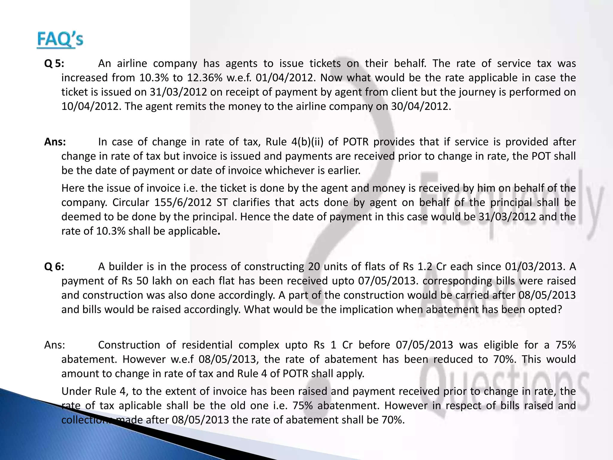 Q 5: An airline company has agents to issue tickets on their behalf. The rate of service tax was
increased from 10.3% to 12.36% w.e.f. 01/04/2012. Now what would be the rate applicable in case the
ticket is issued on 31/03/2012 on receipt of payment by agent from client but the journey is performed on
10/04/2012. The agent remits the money to the airline company on 30/04/2012.
Ans: In case of change in rate of tax, Rule 4(b)(ii) of POTR provides that if service is provided after
change in rate of tax but invoice is issued and payments are received prior to change in rate, the POT shall
be the date of payment or date of invoice whichever is earlier.
Here the issue of invoice i.e. the ticket is done by the agent and money is received by him on behalf of the
company. Circular 155/6/2012 ST clarifies that acts done by agent on behalf of the principal shall be
deemed to be done by the principal. Hence the date of payment in this case would be 31/03/2012 and the
rate of 10.3% shall be applicable.
Q 6: A builder is in the process of constructing 20 units of flats of Rs 1.2 Cr each since 01/03/2013. A
payment of Rs 50 lakh on each flat has been received upto 07/05/2013. corresponding bills were raised
and construction was also done accordingly. A part of the construction would be carried after 08/05/2013
and bills would be raised accordingly. What would be the implication when abatement has been opted?
Ans: Construction of residential complex upto Rs 1 Cr before 07/05/2013 was eligible for a 75%
abatement. However w.e.f 08/05/2013, the rate of abatement has been reduced to 70%. This would
amount to change in rate of tax and Rule 4 of POTR shall apply.
Under Rule 4, to the extent of invoice has been raised and payment received prior to change in rate, the
rate of tax aplicable shall be the old one i.e. 75% abatenment. However in respect of bills raised and
collections made after 08/05/2013 the rate of abatement shall be 70%.
 