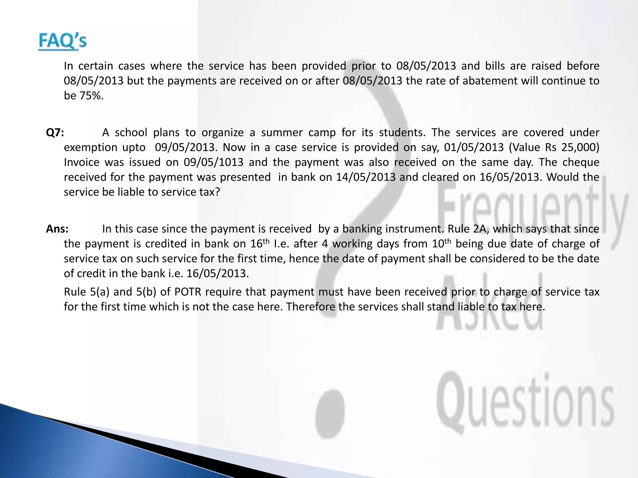 In certain cases where the service has been provided prior to 08/05/2013 and bills are raised before
08/05/2013 but the payments are received on or after 08/05/2013 the rate of abatement will continue to
be 75%.
Q7: A school plans to organize a summer camp for its students. The services are covered under
exemption upto 09/05/2013. Now in a case service is provided on say, 01/05/2013 (Value Rs 25,000)
Invoice was issued on 09/05/1013 and the payment was also received on the same day. The cheque
received for the payment was presented in bank on 14/05/2013 and cleared on 16/05/2013. Would the
service be liable to service tax?
Ans: In this case since the payment is received by a banking instrument. Rule 2A, which says that since
the payment is credited in bank on 16th I.e. after 4 working days from 10th being due date of charge of
service tax on such service for the first time, hence the date of payment shall be considered to be the date
of credit in the bank i.e. 16/05/2013.
Rule 5(a) and 5(b) of POTR require that payment must have been received prior to charge of service tax
for the first time which is not the case here. Therefore the services shall stand liable to tax here.
 