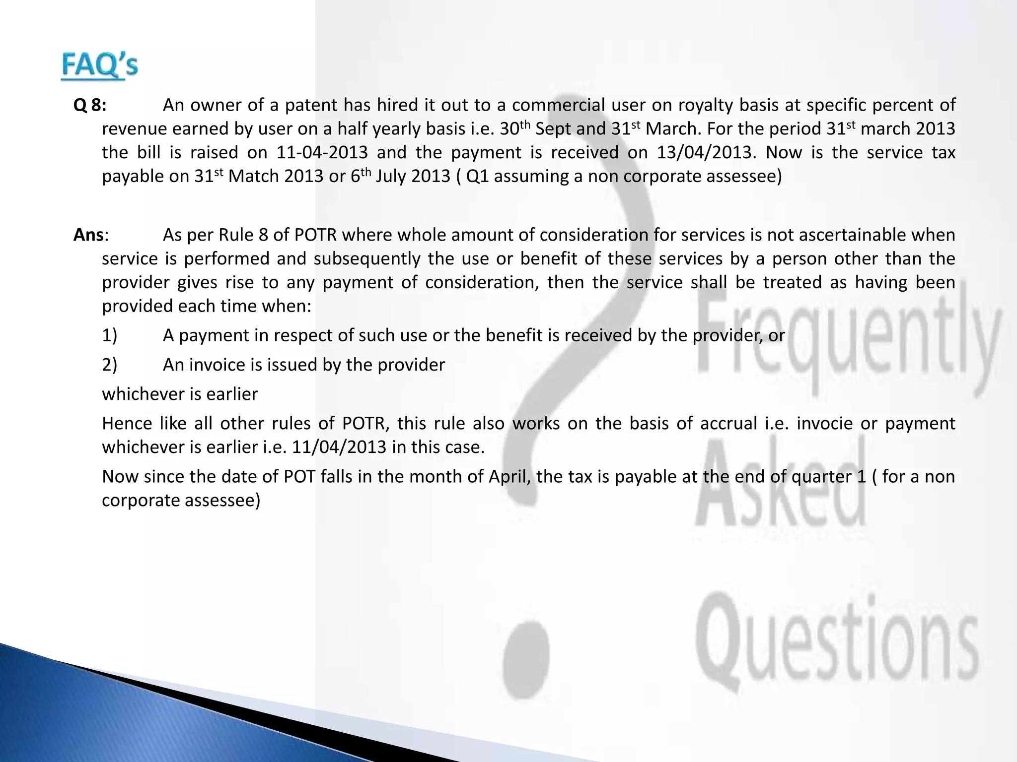 Q 8: An owner of a patent has hired it out to a commercial user on royalty basis at specific percent of
revenue earned by user on a half yearly basis i.e. 30th Sept and 31st March. For the period 31st march 2013
the bill is raised on 11-04-2013 and the payment is received on 13/04/2013. Now is the service tax
payable on 31st Match 2013 or 6th July 2013 ( Q1 assuming a non corporate assessee)
Ans: As per Rule 8 of POTR where whole amount of consideration for services is not ascertainable when
service is performed and subsequently the use or benefit of these services by a person other than the
provider gives rise to any payment of consideration, then the service shall be treated as having been
provided each time when:
1) A payment in respect of such use or the benefit is received by the provider, or
2) An invoice is issued by the provider
whichever is earlier
Hence like all other rules of POTR, this rule also works on the basis of accrual i.e. invocie or payment
whichever is earlier i.e. 11/04/2013 in this case.
Now since the date of POT falls in the month of April, the tax is payable at the end of quarter 1 ( for a non
corporate assessee)
 
