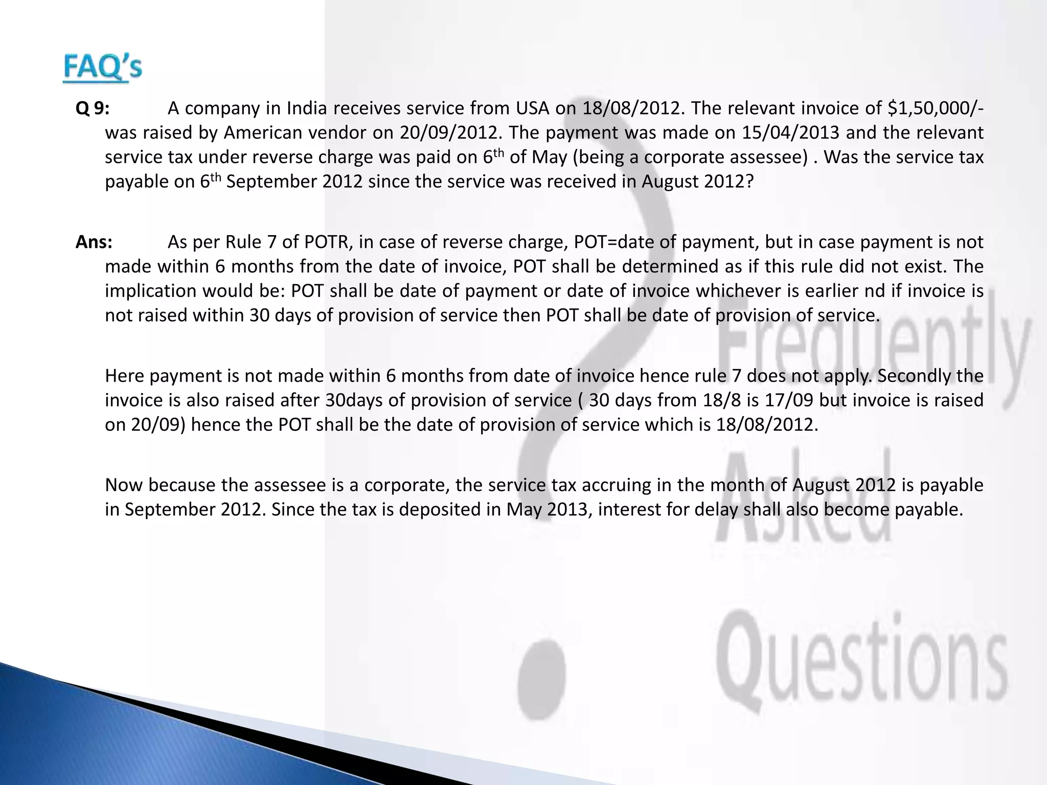 Q 9: A company in India receives service from USA on 18/08/2012. The relevant invoice of $1,50,000/-
was raised by American vendor on 20/09/2012. The payment was made on 15/04/2013 and the relevant
service tax under reverse charge was paid on 6th of May (being a corporate assessee) . Was the service tax
payable on 6th September 2012 since the service was received in August 2012?
Ans: As per Rule 7 of POTR, in case of reverse charge, POT=date of payment, but in case payment is not
made within 6 months from the date of invoice, POT shall be determined as if this rule did not exist. The
implication would be: POT shall be date of payment or date of invoice whichever is earlier nd if invoice is
not raised within 30 days of provision of service then POT shall be date of provision of service.
Here payment is not made within 6 months from date of invoice hence rule 7 does not apply. Secondly the
invoice is also raised after 30days of provision of service ( 30 days from 18/8 is 17/09 but invoice is raised
on 20/09) hence the POT shall be the date of provision of service which is 18/08/2012.
Now because the assessee is a corporate, the service tax accruing in the month of August 2012 is payable
in September 2012. Since the tax is deposited in May 2013, interest for delay shall also become payable.
 