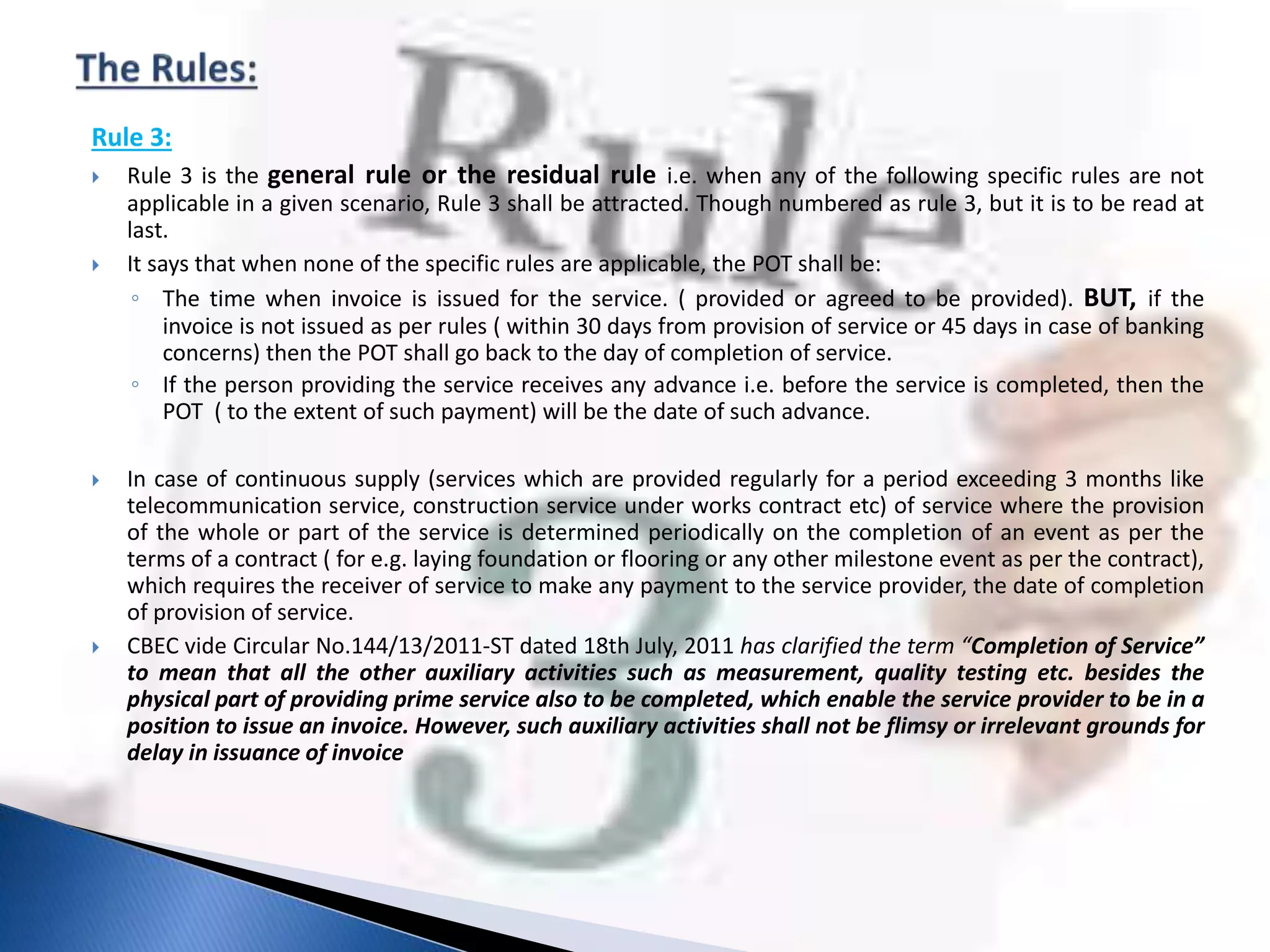 Rule 3:
 Rule 3 is the general rule or the residual rule i.e. when any of the following specific rules are not
applicable in a given scenario, Rule 3 shall be attracted. Though numbered as rule 3, but it is to be read at
last.
 It says that when none of the specific rules are applicable, the POT shall be:
◦ The time when invoice is issued for the service. ( provided or agreed to be provided). BUT, if the
invoice is not issued as per rules ( within 30 days from provision of service or 45 days in case of banking
concerns) then the POT shall go back to the day of completion of service.
◦ If the person providing the service receives any advance i.e. before the service is completed, then the
POT ( to the extent of such payment) will be the date of such advance.
 In case of continuous supply (services which are provided regularly for a period exceeding 3 months like
telecommunication service, construction service under works contract etc) of service where the provision
of the whole or part of the service is determined periodically on the completion of an event as per the
terms of a contract ( for e.g. laying foundation or flooring or any other milestone event as per the contract),
which requires the receiver of service to make any payment to the service provider, the date of completion
of provision of service.
 CBEC vide Circular No.144/13/2011-ST dated 18th July, 2011 has clarified the term “Completion of Service”
to mean that all the other auxiliary activities such as measurement, quality testing etc. besides the
physical part of providing prime service also to be completed, which enable the service provider to be in a
position to issue an invoice. However, such auxiliary activities shall not be flimsy or irrelevant grounds for
delay in issuance of invoice
 