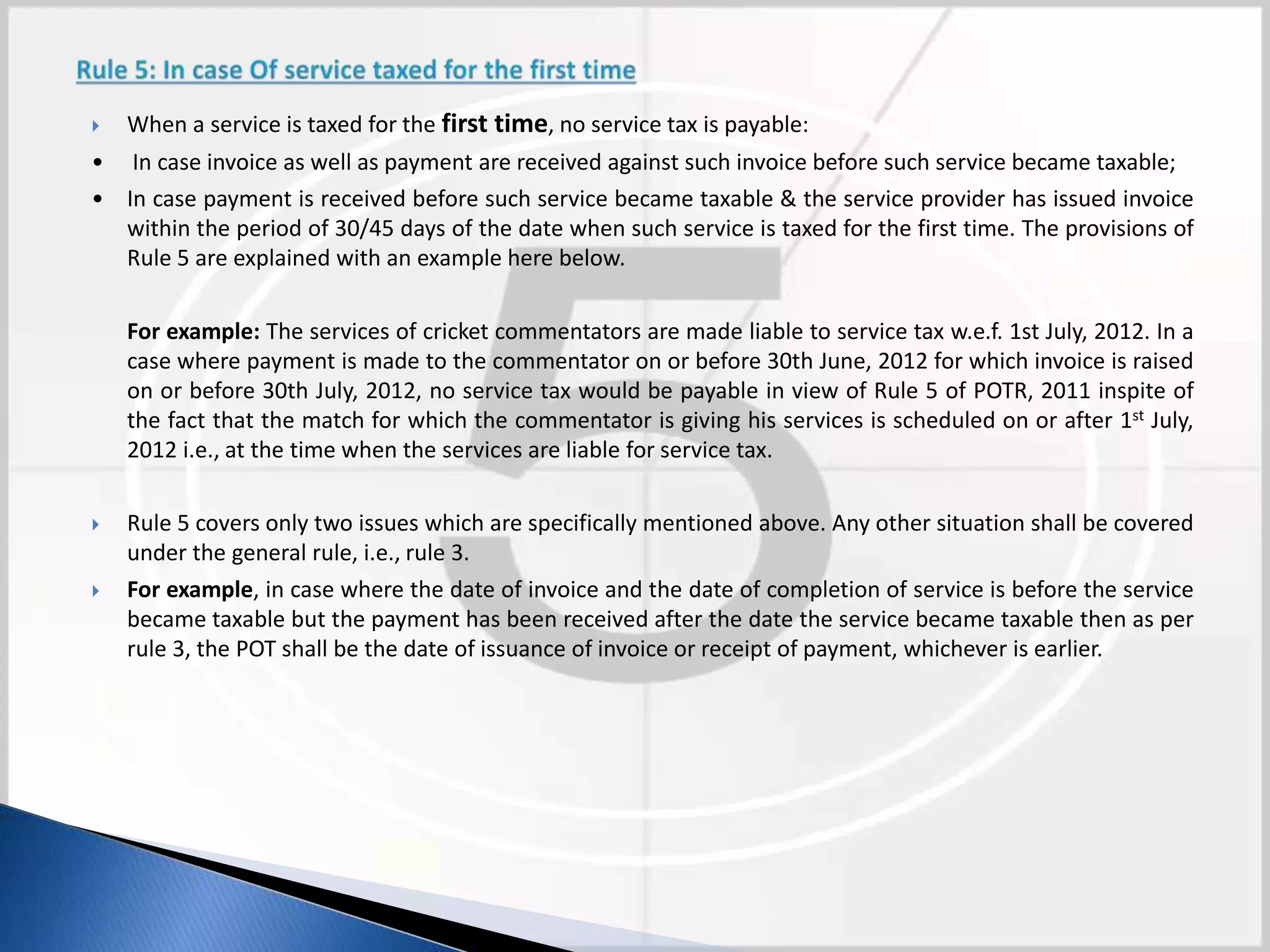  When a service is taxed for the first time, no service tax is payable:
• In case invoice as well as payment are received against such invoice before such service became taxable;
• In case payment is received before such service became taxable & the service provider has issued invoice
within the period of 30/45 days of the date when such service is taxed for the first time. The provisions of
Rule 5 are explained with an example here below.
For example: The services of cricket commentators are made liable to service tax w.e.f. 1st July, 2012. In a
case where payment is made to the commentator on or before 30th June, 2012 for which invoice is raised
on or before 30th July, 2012, no service tax would be payable in view of Rule 5 of POTR, 2011 inspite of
the fact that the match for which the commentator is giving his services is scheduled on or after 1st July,
2012 i.e., at the time when the services are liable for service tax.
 Rule 5 covers only two issues which are specifically mentioned above. Any other situation shall be covered
under the general rule, i.e., rule 3.
 For example, in case where the date of invoice and the date of completion of service is before the service
became taxable but the payment has been received after the date the service became taxable then as per
rule 3, the POT shall be the date of issuance of invoice or receipt of payment, whichever is earlier.
 