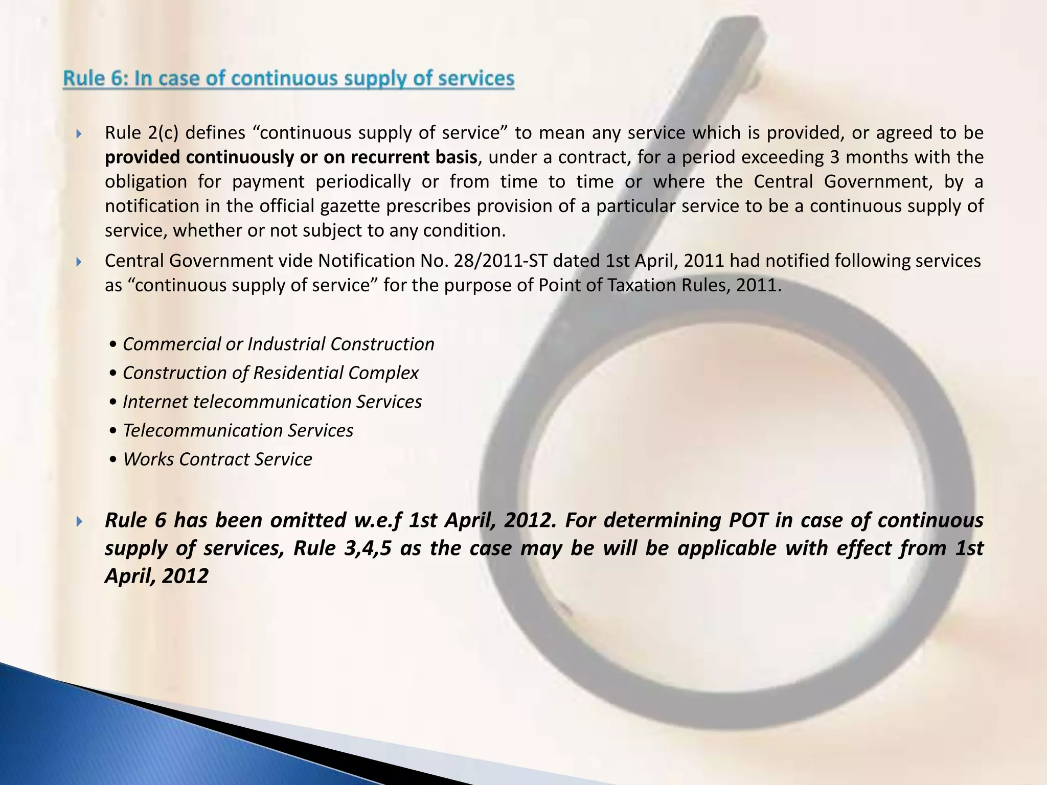  Rule 2(c) defines “continuous supply of service” to mean any service which is provided, or agreed to be
provided continuously or on recurrent basis, under a contract, for a period exceeding 3 months with the
obligation for payment periodically or from time to time or where the Central Government, by a
notification in the official gazette prescribes provision of a particular service to be a continuous supply of
service, whether or not subject to any condition.
 Central Government vide Notification No. 28/2011-ST dated 1st April, 2011 had notified following services
as “continuous supply of service” for the purpose of Point of Taxation Rules, 2011.
• Commercial or Industrial Construction
• Construction of Residential Complex
• Internet telecommunication Services
• Telecommunication Services
• Works Contract Service
 Rule 6 has been omitted w.e.f 1st April, 2012. For determining POT in case of continuous
supply of services, Rule 3,4,5 as the case may be will be applicable with effect from 1st
April, 2012
 