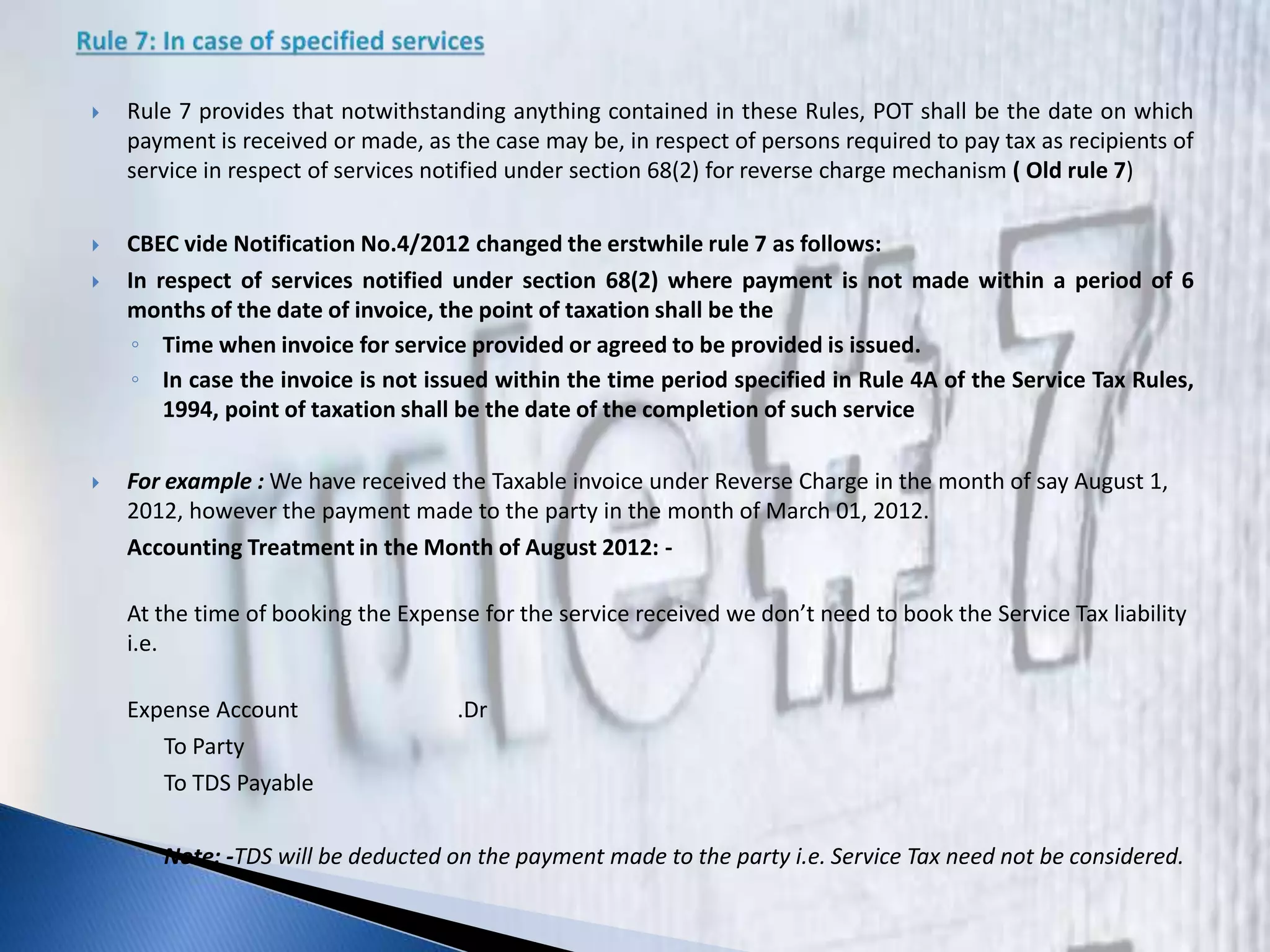  Rule 7 provides that notwithstanding anything contained in these Rules, POT shall be the date on which
payment is received or made, as the case may be, in respect of persons required to pay tax as recipients of
service in respect of services notified under section 68(2) for reverse charge mechanism ( Old rule 7)
 CBEC vide Notification No.4/2012 changed the erstwhile rule 7 as follows:
 In respect of services notified under section 68(2) where payment is not made within a period of 6
months of the date of invoice, the point of taxation shall be the
◦ Time when invoice for service provided or agreed to be provided is issued.
◦ In case the invoice is not issued within the time period specified in Rule 4A of the Service Tax Rules,
1994, point of taxation shall be the date of the completion of such service
 For example : We have received the Taxable invoice under Reverse Charge in the month of say August 1,
2012, however the payment made to the party in the month of March 01, 2012.
Accounting Treatment in the Month of August 2012: -
At the time of booking the Expense for the service received we don’t need to book the Service Tax liability
i.e.
Expense Account .Dr
To Party
To TDS Payable
Note: -TDS will be deducted on the payment made to the party i.e. Service Tax need not be considered.
 