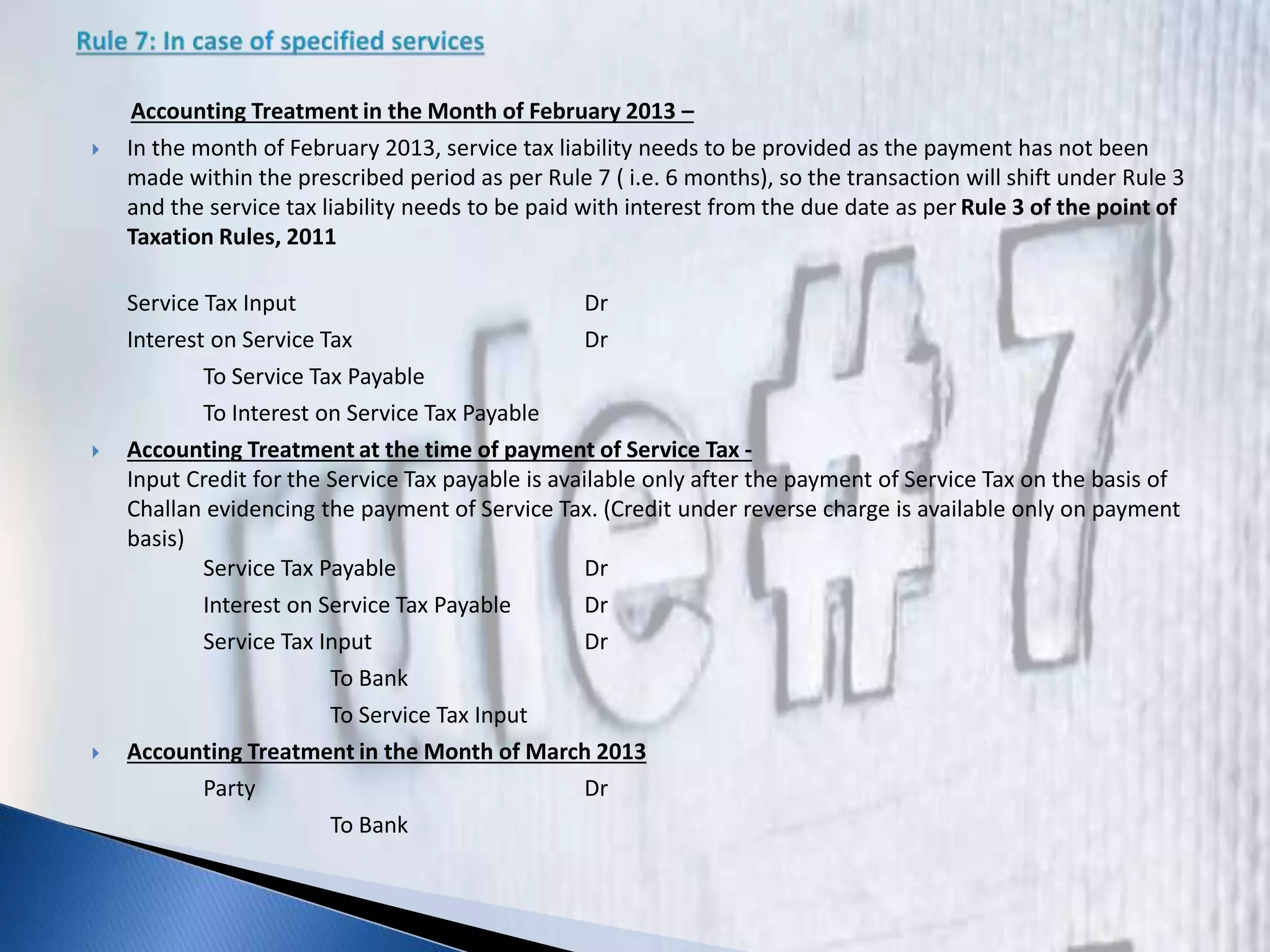 Accounting Treatment in the Month of February 2013 –
 In the month of February 2013, service tax liability needs to be provided as the payment has not been
made within the prescribed period as per Rule 7 ( i.e. 6 months), so the transaction will shift under Rule 3
and the service tax liability needs to be paid with interest from the due date as per Rule 3 of the point of
Taxation Rules, 2011
Service Tax Input Dr
Interest on Service Tax Dr
To Service Tax Payable
To Interest on Service Tax Payable
 Accounting Treatment at the time of payment of Service Tax -
Input Credit for the Service Tax payable is available only after the payment of Service Tax on the basis of
Challan evidencing the payment of Service Tax. (Credit under reverse charge is available only on payment
basis)
Service Tax Payable Dr
Interest on Service Tax Payable Dr
Service Tax Input Dr
To Bank
To Service Tax Input
 Accounting Treatment in the Month of March 2013
Party Dr
To Bank
 
