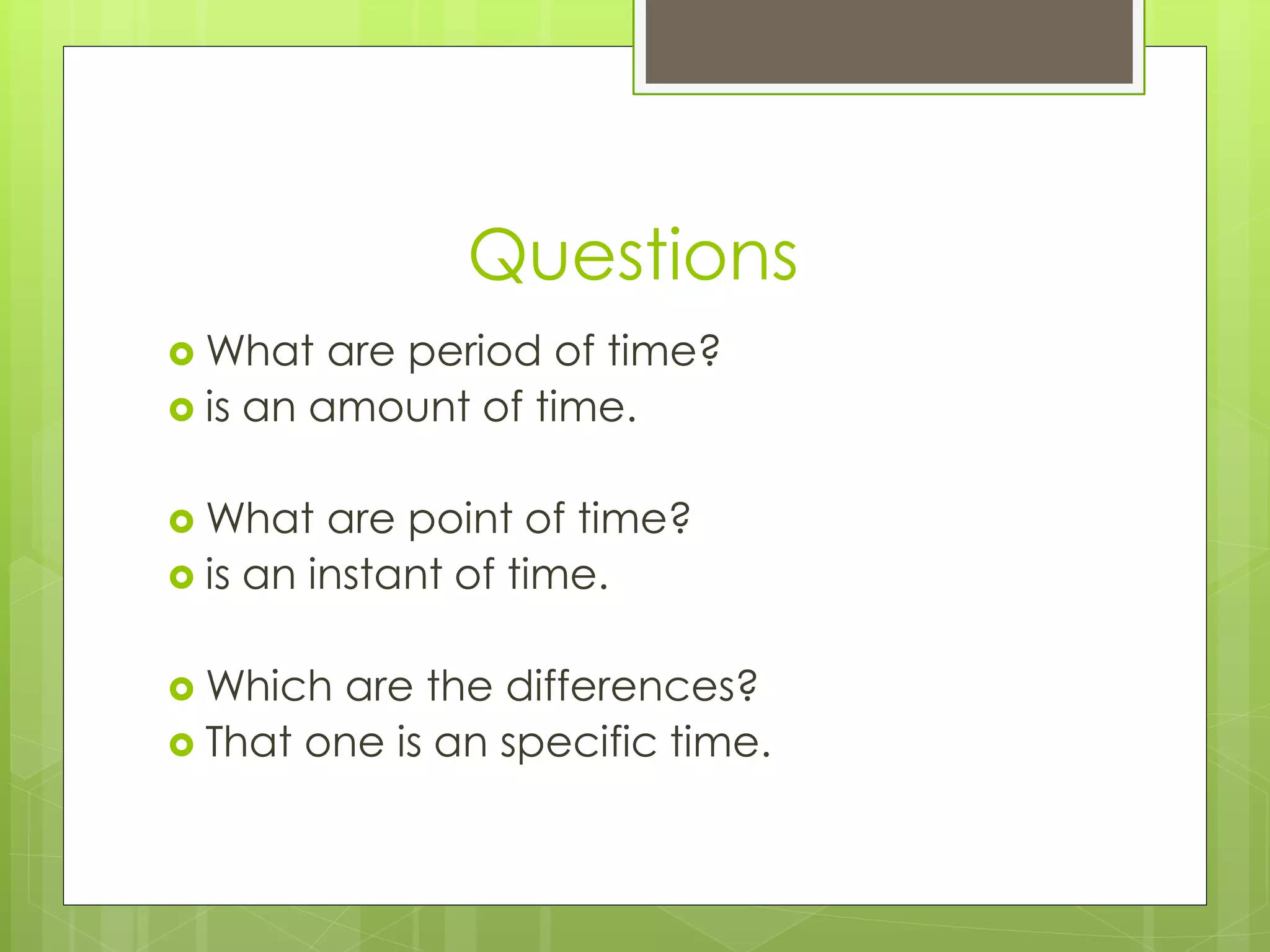 Questions 
What are period of time? 
 is an amount of time. 
What are point of time? 
 is an instant of time. 
Which are the differences? 
 That one is an specific time. 
 