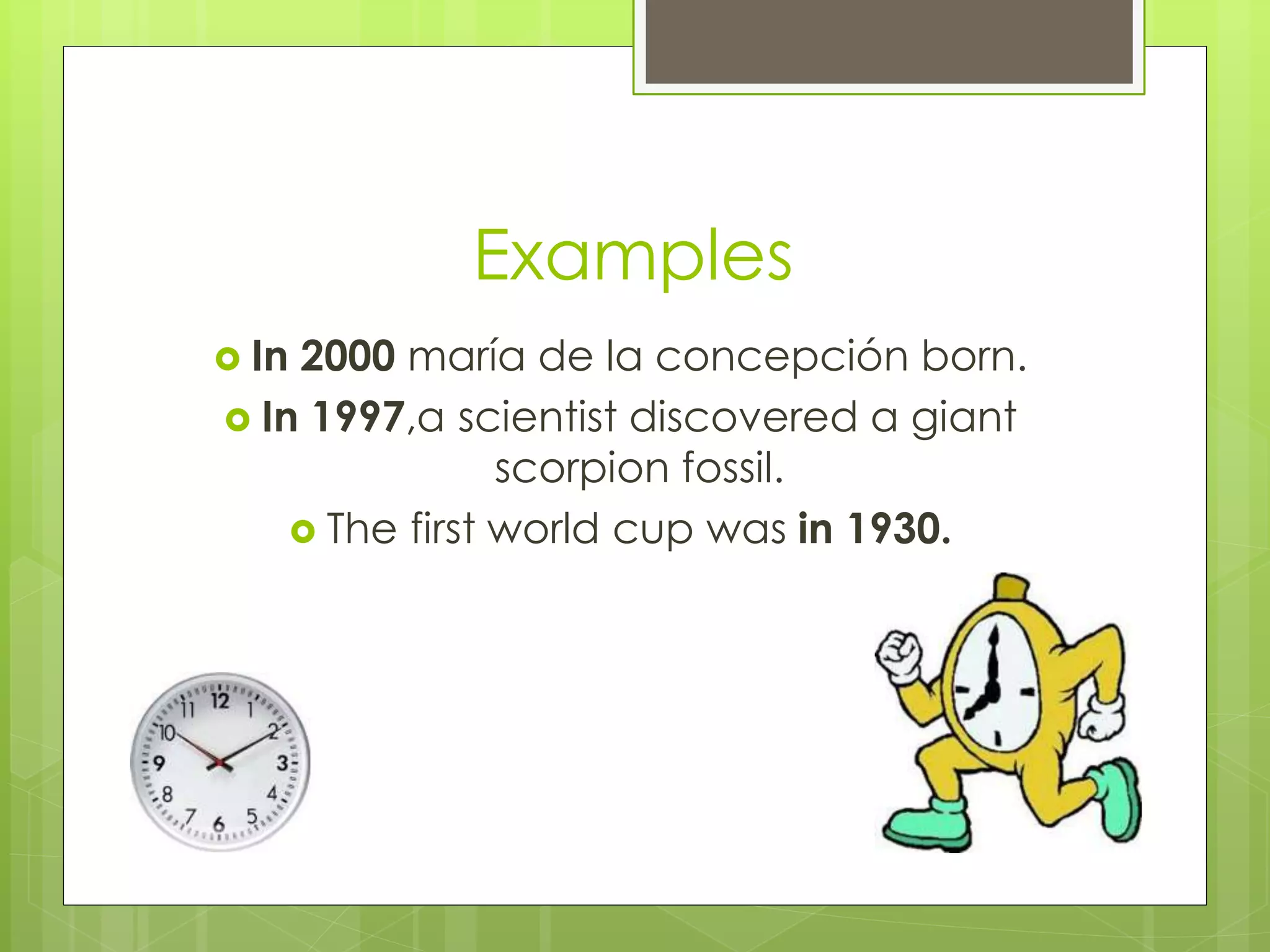 Examples 
 In 2000 maría de la concepción born. 
 In 1997,a scientist discovered a giant 
scorpion fossil. 
 The first world cup was in 1930. 
 