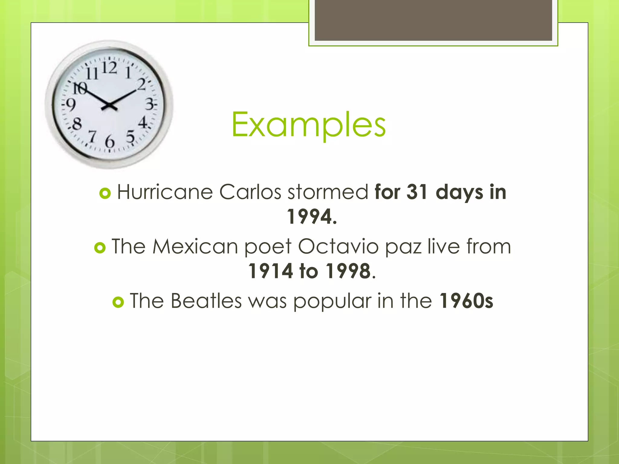 Examples 
 Hurricane Carlos stormed for 31 days in 
1994. 
 The Mexican poet Octavio paz live from 
1914 to 1998. 
 The Beatles was popular in the 1960s 
 