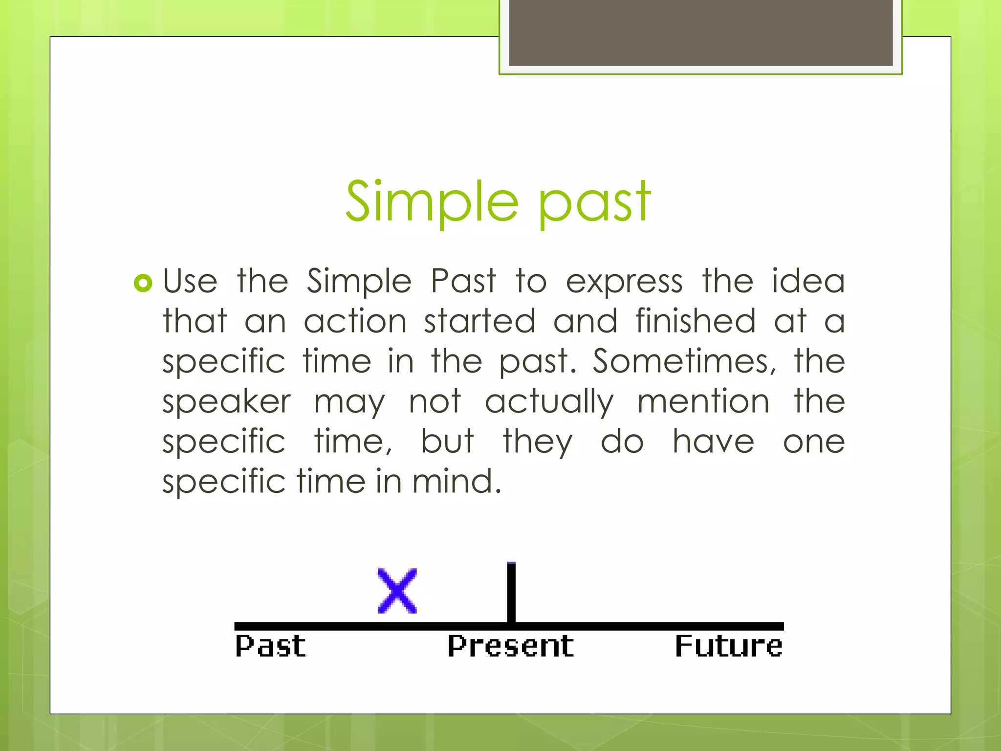 Simple past 
 Use the Simple Past to express the idea 
that an action started and finished at a 
specific time in the past. Sometimes, the 
speaker may not actually mention the 
specific time, but they do have one 
specific time in mind. 
 