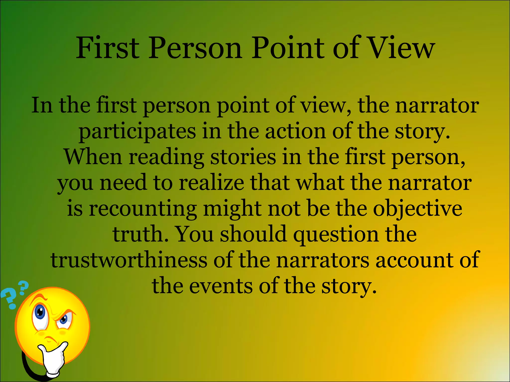 First Person Point of View
In the first person point of view, the narrator
      participates in the action of the story.
    When reading stories in the first person,
   you need to realize that what the narrator
    is recounting might not be the objective
         truth. You should question the
  trustworthiness of the narrators account of
              the events of the story.
 