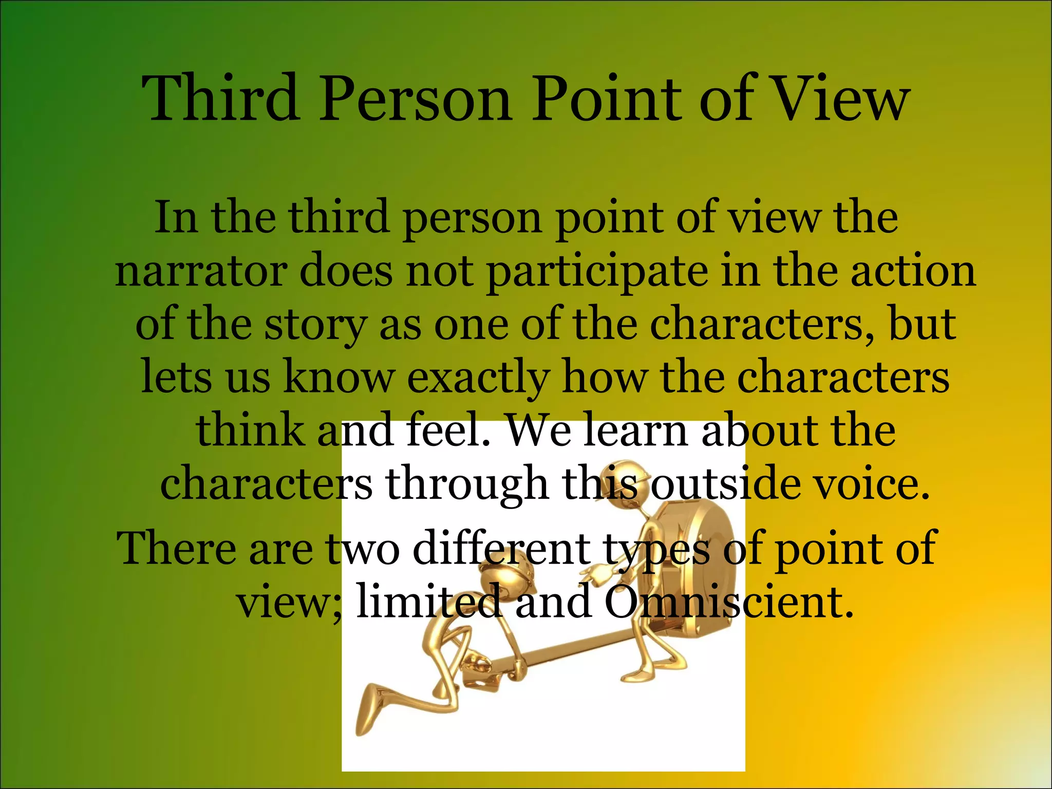 Third Person Point of View
  In the third person point of view the
narrator does not participate in the action
 of the story as one of the characters, but
 lets us know exactly how the characters
     think and feel. We learn about the
  characters through this outside voice.
There are two different types of point of
       view; limited and Omniscient.
 